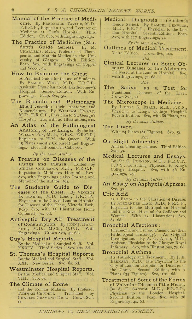 Manual of the Practice of Medi- cine. By Frederick Taylor, M.D., F.R.C.P., Physician to, and Lecturer on Medicine at, Guy's Hospital. Third Edition, Cr. 8vo, with Engravings, 15s. The Practice of Medicine (Stu- dent's Guide Series). By M. Charteris, M.D., Professor of Thera- peutics and Materia Medica in the Uni- versity of Glasgow. Sixth Edition. Fcap. 8vo, with Engravings on Copper and Wood, gs. How to Examine the Chest: A Practical Guide for the use of Students. By Samuel West, M.D., F.R.C.P., Assistant Physician to St. Bartholomew's Hospital. Second Edition. With En- gravings. Fcap. Svo, 5s, The Bronchi and Pulmonary Blood-vessels: their Anatomy and Nomenclature. By William Em^art, M.D.,F.R CP., Physician to St. George's Hospital. 4to, with 20 Illustrations, 21s. An Atlas of the Pathological Anatomy of the Lungs. By the late Wilson Fox, M.D., F.R.S., F.R.C.P., Physician to H.M. the Queen. With 45 Plates (mostly Coloured) and Engrav- ings. 4to, half-bound in Calf, 70s. By the same Author. A Treatise on Diseases of the Lungs and Pleura. Edited by Sidney Coupland, M.D., F.R.C.P., Physician to Middlesex Hospital. Roy. Svo, with Engravings ; also Portrait and Memoir of the Author, 36s. The Student's Guide to Dis- eases of the Chest. By Vincent D. Harris, M.D. Lond., F.R.C.P., Physician to the City of London Hospital for Diseases of the Chest, Victoria Park. Fcap. Svo, with 55 Illustrations (some Coloured), 7s. 6d. Antiseptic Dry-Air Treatment of Consumption. By John J. Hart- nett, M.D., M.Ch., Q.U.I. With Engravings. Crown Svo, 3s. 6d. Guy's Hospital Reports. By the Medical and Surgical Staff. Vol. XXXIV. Third Series. Svo. lOs. 6d. St. Thomas's Hospital Reports. By the Medical and Surgical Staff. Vol. XXI. New Series. Svo, 8s. 6d. Westminster Hospital Reports. By the Medical and Surgical Staff. Vol. VIII. Svo, 6s. The Climate of Rome and the Roman Malaria. By Professor Tommasi-Crudeli. Translated by Charles Cramond Dick. Crown Svo, 5s. Medical Diagnosis (Student's Guide Series). By Samuel Fenwick, M.D., F.R.C.P., Physician to the Lon- don Hospital. Seventh Edition. Fcap. Svo, with 117 Engravings, 7s. By the satiie Attihor, Outlines of Medical Treatment. Third Edition. Crown Svo, los. Also. Clinical Lectures on Some Ob- scure Diseases of the Abdomen, Delivered at the London Hospital. Svo, with Engravings, 7s. 6d. Also. The Saliva as a Test for Funt;tional Diseases of the Liver. Crown Svo, 2s. The Microscope in Medicine. By Lionel S. Beale, M.B., F.R.S., . Physician to King's College Hospital. Fourth Edition. Svo, with S6 Plates, 21s. By the same Author. The Liver. With 24 Plates (85 Figures). Svo. 5s. Also. On Slight Ailments : And on Treating Disease. Third Edition. Svo, 5s. Medical Lectures and Essays. By Sir G. Johnson, M.D., F.R.C.P., F. R.S., Consulting Physician to King's College Hospital. Svo, with 46 En- gravings, 25s. By the same Author. An Essay on Asphyxia (Apnoea). Svo, 3s. Uric Acid as a Factor in the Causation of Disease. By Alexander Haig, M.D., F.R.C.P., Physician to the Metropolitan Hospital and the Royal Hospital for Children and Women. With 23 Illustrations, Svo, Ss. 6d. Bronchial Affections : Pneumonia and Fibroid Pneumonia (their Pathological Histology). An Original Investigation. By A. G. AuLD, M.D., Assistant Physician to the Glasgow Royal Infirmary. Svo, with Illustrations, 7s. 6d. Bronchial Asthma: Its Pathology and Treatment. By J. B. Berk art, M.D., late Physician to the City of London Hospital for Dise.ises of the Chest. Second Edition, with 7 Plates (35 Figures). Svo, los. 6d. Treatment of Some of the Forms of Valvular Disease of the Heart. By A. E. Sansom, M.D., F.R.C.P., Physician to the London Hospital. Second Edition. Fcap. Svo, with 26 Engravings, 4s. 6d.