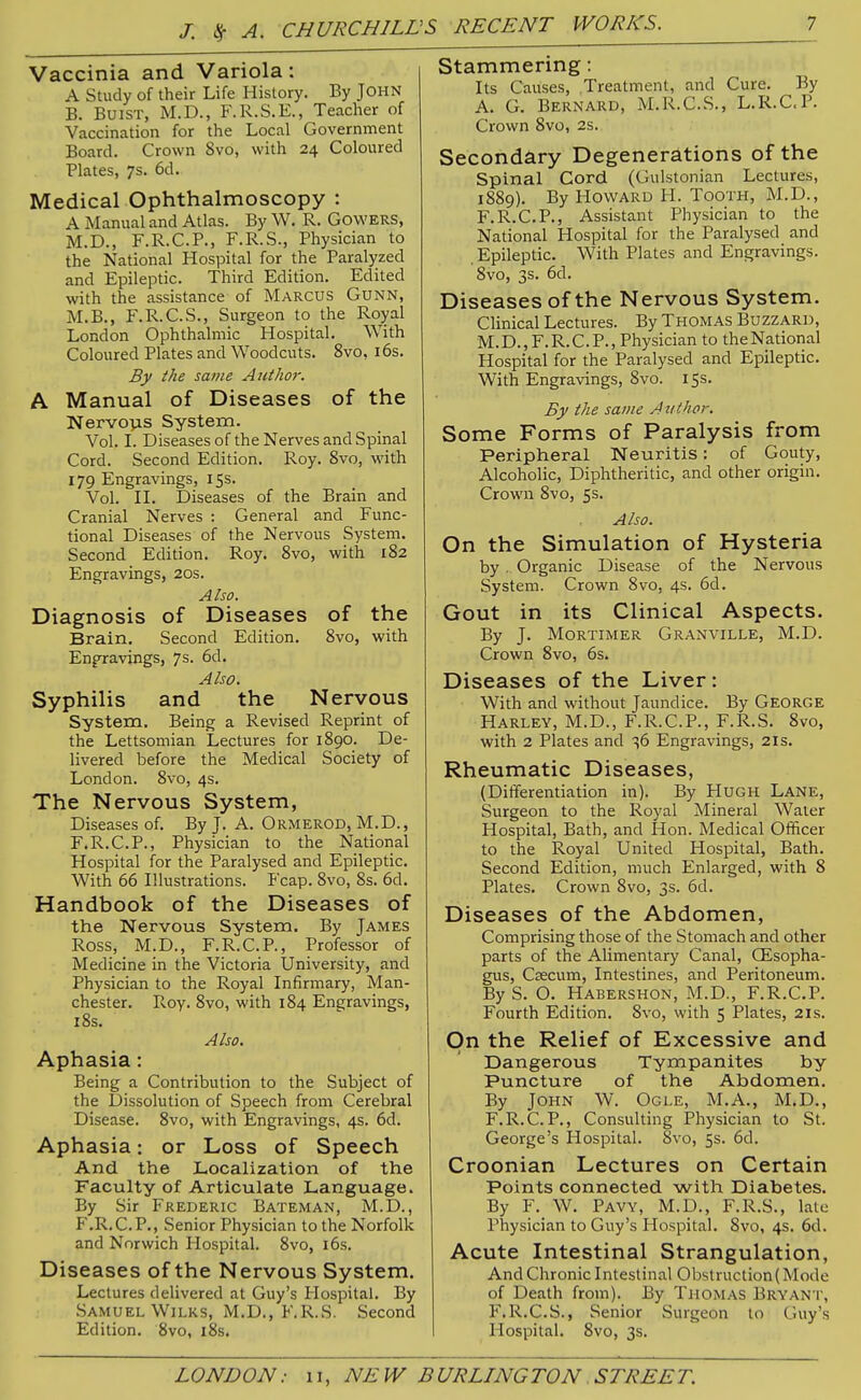 Vaccinia and Variola: A Study of their Life History. By JOHN B. BuiST, M.D., F.R.S.E., Teacher of Vaccination for the Local Government Board. Crown 8vo, with 24 Coloured Plates, 7s. 6d. Medical Ophthalmoscopy : A Manual and Atlas. By W. R. Cowers, M.D., F.R.C.P., F.R.S., Physician to the National Hospital for the Paralyzed and Epileptic. Third Edition. Edited with the assistance of Marcus Gunn, M.B., F.R.C.S., Surgeon to the Royal London Ophthalmic Hospital. With Coloured Plates and Woodcuts. 8vo, i6s. By the same AidJior. A Manual of Diseases of the Nervovis System. Vol. I. Diseases of the Nerves and Spinal Cord. Second Edition. Roy. 8vo, with 179 Engravings, 15s. Vol. IL Diseases of the Brain and Cranial Nerves : General and Func- tional Diseases of the Nervous System. Second Edition. Roy. Svo, with 182 Engravings, 20s. Also. Diagnosis of Diseases of the Brain, Second Edition. Svo, with Engravings, 7s. 6d. Also. Syphilis and the Nervous System, Being a Revised Reprint of the Lettsomian Lectures for 1890. De- livered before the Medical Society of London. 8vo, 4s. The Nervous System, Diseases of. By J. A. Ormerod, M.D., F.R.C.P., Physician to the National Hospital for the Paralysed and Epileptic, With 66 Illustrations. Fcap. Svo, Ss. 6d. Handbook of the Diseases of the Nervous System. By James Ross, M.D., F.R.C.P., Professor of Medicine in the Victoria University, and Physician to the Royal Infirmary, Man- chester. Roy. Svo, with 1S4 Engravings, iSs. Also. Aphasia: Being a Contribution to the Subject of the Dissolution of Speech from Cerebral Disease. Svo, with Engravings, 4s. 6d. Aphasia: or Loss of Speech And the Localization of the Faculty of Articulate Language. By Sir Frederic Bateman, M.D., F.R.C.P., Senior Physician to the Norfolk and Norwich Hospital. Svo, i6s. Diseases of the Nervous System. Lectures delivered at Guy's Hospital. By .Samuel WiLKs, M.D., F.R.S. Second Edition. Svo, i8s. Stammering: Its Causes, .Treatment, and Cure. By A. G, Bernard, M.R.C.S., L.R.C.P. Crown Svo, 2s. Secondary Degenerations of the Spinal Cord (Gulstonian Lectures, 18S9). By Howard H. TooTH, M.D., F.R.C.P., Assistant Physician to the National Hospital for the Paralysed and Epileptic. With Plates and Engravings. Svo, 3s. 6d. Diseases of the Nervous System. Clinical Lectures. By Thomas Buzzard, M.D., F.R.C.P., Physician to the National Hospital for the Paralysed and Epileptic. With Engravings, Svo. 15s. By the same Author. Some Forms of Paralysis from Peripheral Neuritis: of Gouty, Alcoholic, Diphtheritic, and other origin. Crown Svo, 5s. Also. On the Simulation of Hysteria by . Organic Disease of the Nervous System. Crown Svo, 4s. 6d. Gout in its Clinical Aspects. By J. Mortimer Granville, M.D. Crown Svo, 6s. Diseases of the Liver: With and without Jaundice. By George Barley, M.D., F.R.C.P., F.R.S. Svo, with 2 Plates and 36 Engravings, 2is. Rheumatic Diseases, (Differentiation in). By Hugh Lane, Surgeon to the Royal Mineral Water Hospital, Bath, and Hon. Medical Officer to the Royal United Hospital, Bath. Second Edition, much Enlarged, with S Plates, Crown Svo, 3s. 6d. Diseases of the Abdomen, Comprising those of the Stomach and other parts of the Alimentary Canal, CEsopha- gus. Caecum, Intestines, and Peritoneum. By S. O. Habershon, M.D., F.R.C.P. Fourth Edition. Svo, with 5 Plates, 21s. On the Relief of Excessive and Dangerous Tympanites by Puncture of the Abdomen. By John W. Ogle, M.A., M.D., F.R.C.P., Consulting Physician to St. George's Hospital. Svo, 5s. 6d. Croonian Lectures on Certain Points connected with Diabetes. By F. W. Pavy, M.D., F.R.S., late Physician to Guy's Hospital. Svo, 4s. 6d. Acute Intestinal Strangulation, And Chronic Intestinal Obstruction (Mode of Death from). By Thomas Bryant, F.R.C.S., Senior Surgeon to Guy's Hospital. Svo, 3s.