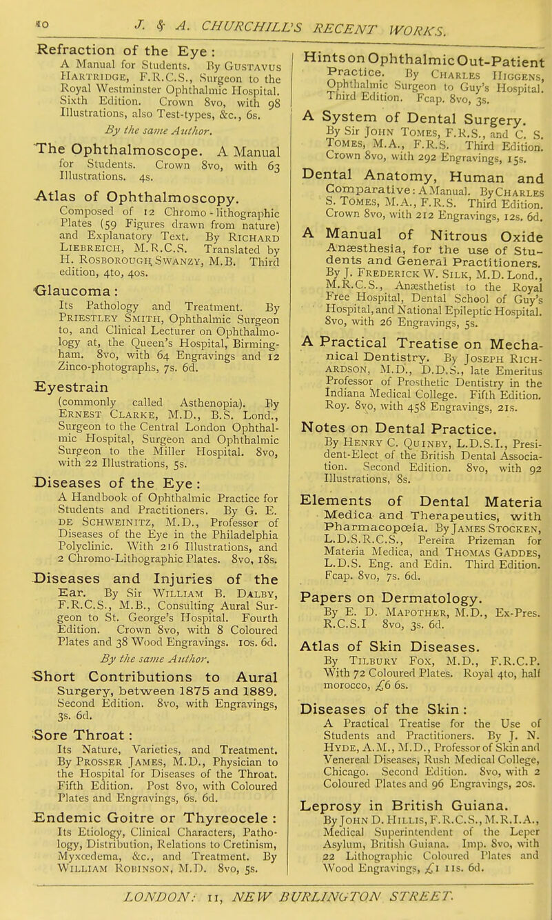 Refraction of the Eye : A Manual for Students. By GusTAVUS Hartridge, F.R.C.S., Surgeon to the Royal Westminster Ophthalmic Hospital. Sixth Edition. Crown 8vo, with 98 Illustrations, also Test-types, &c., 6s. By the same Aulhor. The Ophthalmoscope. A Manual for Students. Crown Svo, with 63 Illustrations. 4s. Atlas of Ophthalmoscopy. Composed of 12 Chromo - lithographic Plates (59 Figures drawn from nature) and Explanatory Text. By Richard LiEBREiCH, M.R.C.S. Translated by H. R0SBOROUGH.SWANZY, M.B. Third edition, 4to, 40s. Glaucoma: Its Pathology and Treatment. By Priestley Smith, Ophthalmic Surgeon to, and Clinical Lecturer on Ophthalmo- logy at, the Queen's Hospital, Birming- ham. Svo, with 64 Engravings and 12 Zinco-photographs, 7s. 6d. Eyestrain (commonly called Asthenopia). By Ernest Clarke, M.D., B.S. Lond., Surgeon to the Central London Ophthal- mic Plospital, Surgeon and Ophthalmic Surgeon to the Miller Hospital. Svo, with 22 Illustrations, 53. Diseases of the Eye : A Handbook of Ophthalmic Practice for Students and Practitioners. By G. E. DE Schweinitz, M.D., Professor of Diseases of the Eye in the Philadelphia Polyclinic. With 216 Illustrations, and 2 Chromo-Lithographic Plates. Svo, 18s. Diseases and Injuries of the Ear. By Sir William B. Dalby, F.R.C.S., M.B., Consulting Aural Sur- geon to St. George's Hospital. Fourth Edition. Crown Svo, with 8 Coloured Plates and 38 Wood Engravings. los. 6d, By the same A tithor. •Short Contributions to Aural Surgery, between 1875 and 1889. Second Edition. Svo, with Engravings, 3s. 6d. ■Sore Throat: Its Nature, Varieties, and Treatment. By Prosser James, M.D., Physician to the Hospital for Diseases of the Throat. Fifth Edition. Post Svo, with Coloured Plates and Engravings, 6s. 6d. -Endemic Goitre or Thyreocele : Its Etiology, Clinical Characters, Patho- logy, Distribution, Relations to Cretinism, Myxcedema, &c., and Treatment. By William Robinson, M.D. 8vo, 5s. Hints on Ophthalmic Out-Patient Practice. By Charles IIiggens, Ophthalmic Surgeon to Guy's Hospital. Third Edition. Fcap. Svo, 3s, A System of Dental Surgery. By Sir John Tomes, F.R.S., and C. S. Tomes, M.A., F.R.S. Third Edition. Crown Svo, with 292 Engravings, 15s, Dental Anatomy, Human and Comparative: AlVIanual. ByCHARLES S. Tomes, M.A., F.R.S. Third Edition. Crown Svo, with 212 Engravings, 12s. 6d. A Manual of Nitrous Oxide Anaesthesia, for the use of Stu- dents and General Practitioners. By J, Frederick W. Silk, M.D. Lond., M.R.C.S., AnjEsthetist to the Royal Free Hospital, Dental School of Guy's Hospital, and National Epileptic Hospital. Svo, with 26 Engravings, 5s. A Practical Treatise on Mecha- nical Dentistry. By Joseph Rich- ardson, M.D., D.D.S., late Emeritus Professor of Prosthetic Dentistry in the Indiana Medical College. Fifth Edition, Roy. Sv^o, with 458 Engravings, 21s. Notes on Dental Practice. By Henry C. Quinby, L.D.S.I., Presi- dent-Elect of the British Dental Associa- tion. Second Edition. Svo, with 92 Illustrations, Ss. Elements of Dental Materia Medica and Therapeutics, with Pharmacopoeia. By James Stocken, L.D.S.R.C.S., Pereira Prizeman for Materia Medica, and Thomas Gaddes, L.D.S. Eng. and Edin. Third Edition. Fcap. Svo, 7s. 6d. Papers on Dermatology. By E. D. Mapother, ALD., Ex-Pres. R.C.S.I Svo, 3s. 6d. Atlas of Skin Diseases. By Tilbury Fox, M.D., F.R.C.P. With 72 Coloured Plates. Royal 410, half morocco, £() 6s. Diseases of the Skin : A Practical Treatise for the Use of Students and Practitioners. By J. N. Hyde, A.M., M.D., Professor of Skin and Venereal Diseases, Rush Medical College, Chicago. Second Edition. Svo, with 2 Coloured Plates and 96 Engravings, 20s. Leprosy in British Guiana. By John D. Hillis, F.R.C.S., M.R.I.A., Medical Su]3erintendent of the Leper Asylum, British Guiana. Imp. Svo, with 22 Lithographic Coloured Plates and Wood Engravings, lis. 6d.