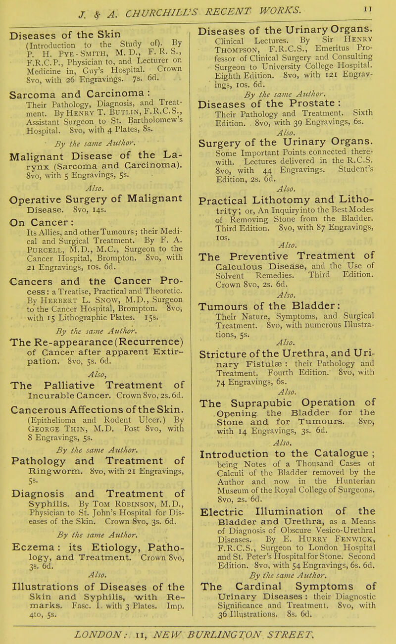 J. c5- A. CHURCHILL, 'S RECENT WORKS. Diseases of the Skin (Introduction to the Study oO- By P. H. Pye-Smith, M. D., F. R. b., F.R.C.P., Physician to, and Lecturer on Medicine in, Guy's Hospital. Crown 8vo, with 26 Engravings. 7s- 6d. Sarcoma and Carcinoma : Their Pathology, Diagnosis, and Treat- ment. By Henry T. Butlin, F.R.C.S., Assistant Surgeon to St. Bartholomew's Hospital. 8vo, with 4 Plates, 8s. Bf the same Author. Malignant Disease of the La- rynx (Sarcoma and Carcinoma). 8vo, with 5 Engravings, 5s. Also. Operative Surgery of Malignant Disease. 8vo, 14s. On Cancer: Its Allies, and other Tumours; their Medi- cal and Surgical Treatment. By F. A. PuRCELL, M.D., M.C., Surgeon to the Cancer Hospital, Brompton. 8vo, with 21 Engravings, los. 6d. Cancers and the Cancer Pro- cess : a Treatise, Practical and Theoretic. By Herbert L. Snow, M.D., Surgeon to the Cancer Hospital, Brompton. 8vo, with 15 Lithographic Pktes. 15s. By the same Author. The Re-appearance(Recurrence) of Cancer after apparent Extir- pation. 8vo, 5s. 6d. Also, The Palliative Treatment of Incurable Cancer. Crown 8vo, 2s. 6d. Cancerous Affections of the Skin. (Epithelioma and Rodent Ulcer.) By George Thin, M.D. Post 8vo, with 8 Engravings, 5s. By the same Author. Pathology and Treatment of Ringworm. 8vo, with 21 Engravings, Diagnosis and Treatment of Syphilis. By Tom Robinson, M.D., Physician to St. John's Plospital for Dis- eases of the Skin. Crown 8vo, 3s. 6d. By the same Author. Eczema: its Etiology, Patho- logy, and Treatment. Crown 8vo, 3s. 6d. Also. Illustrations of Diseases of the Skin and Syphilis, with Re- marks. Jasc. 1. with 3 Plates. Imp. 4to, 5s. Diseases of the Urinary Organs. Clinical Lectures. By Sir Henry Thompson, F.R.C.S., Emeritus Pro- fessor of Clinical Surgery and Consultmg Surgeon to University College Hospital. Eighth Edition. 8vo, with I2i Engrav- ings, I OS. 6d. By the same Author. Diseases of the Prostate : Their Pathology and Treatment. Sixth Edition. 8vo, with 39 Engravings, ,6s. Also. Surgery of the Urinary Organs. Some Important Points connected there- with. Lectures delivered in the R.C.S. 8vo, with 44 Engravings. Student's Edition, 2s. 6d. Also. Practical Lithotomy and Litho- trity, or, An Inquiry into the Best Modes of Removing Stone from the Bladder. Third Edition. 8vo, with 87 Engravings, los. Also. The Preventive Treatment of Calculous Disease, and the Use of Solvent Remedies. Third Edition. Crown 8vo, 2s. 6d. Also. Tumours of the Bladder: Their Nature, Symptoms, and Surgical Treatment. Svo, with numerous Illustra- tions, 5s. Also. Stricture of the Urethra, and Uri- nary Fistulae : their Pathology and Treatment. Fourth Edition. Svo, with 74 Engravings, 6s. Also. The Suprapubic Operation of .Opening, the Bladder for the Stone and for Tumours. 8vo, with 14 Engravings, 3s. 6d. Also. Introduction to the Catalogue ; being Notes of a Thousand Cases ol Calculi of the Bladder removed by the Author and now in the Hunterian Museum of the Royal College of Surgeons. 8vo, 2s. 6d. Electric Illumination of the Bladder and Urethra, as a Means of Diagnosis of Obscure Vesico-Urethral Diseases. By E. Hurry Fen wick, F.R.C.S., Surgeon to London Hospital and St. Peter's Hospital for Stone. Second Edition. 8vo, with 54 Engravings, 6s. 6d. By the same Author. The Cardinal Symptoms of Urinary Diseases : their Diagnostic Significance and Treatment. 8vo, with 36 .Illustrations. 8s. 6d,
