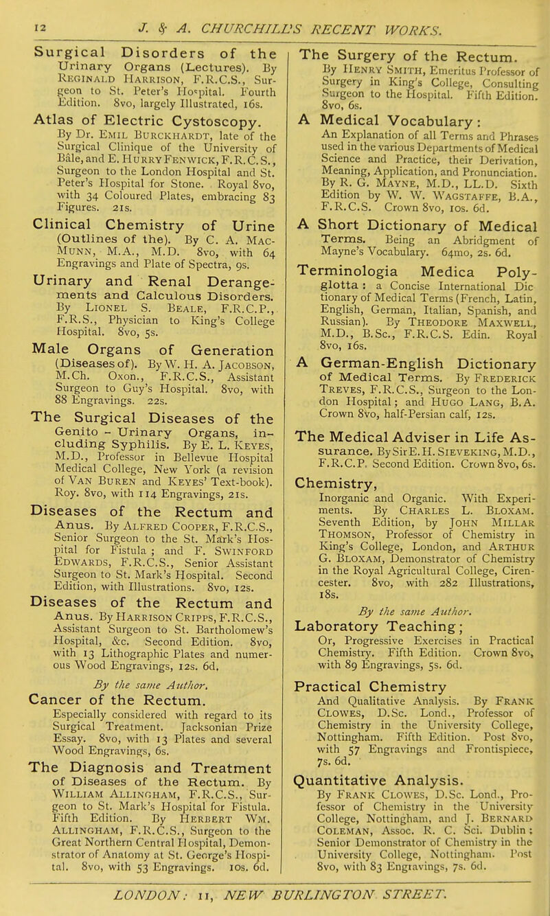 Surgical Disorders of the Urinary Organs (Lectures), By Reginald Harrison, F.R.C.S., Sur- geon to St. Peter's Ho'^pital. Fourth Edition. 8vo, largely Illustrated, i6s. Atlas of Electric Cystoscopy. By Dr. Emil Burckhardt, late of the Surgical Clinique of the University of Bale,and E. HurryFenwick.F.R.C.S., Surgeon to the London Hospital and St. Peter's Hospital for Stone. Royal 8vo, with 34 Coloured Plates, embracing 83 Figures. 21s. Clinical Chemistry of Urine (Outlines of the). By C. A. Mac- MuNN, M.A., M.D. 8vo, with 64 Engravings and Plate of Spectra, 9s. Urinary and Renal Derange- ments and Calculous Disorders. By Lionel S. Beale, F.R.C.P., F.R.S., Physician to King's College Hospital. 8vo, 5s. Male Organs of Generation (Diseases of). By W. H. A. Jacobson, M.Ch. Oxen., F.R.C.S., Assistant Surgeon to Guy's Hospital. 8vo, with 88 Engravings. 22s. The Surgical Diseases of the Genito - Urinary Organs, in- cluding Syphilis. By E. L. Keyes, M.D., Professor in Bellevue Hospital Medical College, New York (a revision of Van Buren and Keyes' Text-book). Roy. 8vo, with 114 Engravings, 21s. Diseases of the Rectum and Anus. By Alfred Cooper, F.R.C.S., Senior Surgeon to the St. Ma:rk's Hos- pital for Fistula ; and F. Swinford Edwards, F.R.C.S., Senior Assistant Surgeon to St. Mark's Hospital. Second Edition, with Illustrations. 8vo, I2s. Diseases of the Rectum and Anus. By Harrison Cripps, F.R.C.S., Assistant Surgeon to St. Bartholomew's Hospital, &c. Second Edition. 8vo, with 13 Lithographic Plates and numer- ous Wood Engravings, 12s. 6d, By the same Autltor, Cancer of the Rectum. Especially considered with regard to its Surgical Treatment. Jacksonian Prize Essay. 8vo, with 13 Plates and several Wood Engravings, 6s. The Diagnosis and Treatment of Diseases of the Rectum. By William Allingham, F.R.C.S., Sur- geon to St. Mark's Hospital for Fistula. Fifth Edition. By Herbert Wm. Allingham, F.R.C.S., Surgeon to the Great Northern Central Hospital, Demon- strator of Anatomy at St. George's Hospi- tal. 8vo, with 53 Engravings, los. 6d. I The Surgery of the Rectum. By Henry Smith, Emeritus Professor of Surgery in King's College, Consulting Surgeon to the Hospital. Fifth Edition. 8vo, 6s, A Medical Vocabulary: An Explanation of all Terms and Phrases used in the various Departments of Medical Science and Practice, their Derivation, Meaning, Application, and Pronunciation. By R. G. Mayne, M.D., LL.D. Sixth Edition by W. W. Wagstaffe, B.A., F.R.C.S. Crown 8vo, los. 6d. A Short Dictionary of Medical Terms. Being an Abridgment of Mayne's Vocabulary. 64mo, 2s. 6d. Terminologia Medica Poly- glotta : a Concise International Die tionary of Medical Terms (French, Latin, English, German, Italian, Spanish, and Russian). By Theodore Maxwell, M.D., B.Sc, F.R.C.S. Edin. Royal 8vo, 16s. A German-English Dictionary of Medical Terms. By Frederick Treves, F.R.C.S., Surgeon to the Lon- don Hospital; and Hugo Lang, B.A. Crown 8vo, half-Persian calf, 12s. The Medical Adviser in Life As- surance. BySirE.H.SlEVEKiNG,M.D., F. R.C.P, Second Edition. Crown 8vo, 6s. Chemistry, Inorganic and Organic. With Experi- ments. By Charles L. Bloxam. Seventh Edition, by John Millar Thomson, Professor of Chemistry in King's College, London, and Arthur G. I3LOXAM, Demonstrator of Chemistry in the Royal Agricultural College, Ciren- cester. 8vo, with 282 Illustrations, 18s. By the same Atithoi-. Laboratory Teaching; Or, Progressive Exercises in Practical Chemistry. Fifth Edition. Crown 8vo, with 89 Engravings, 5s. 6d. Practical Chemistry And Qualitative Analysis. By Frank Clowes, D.Sc. Lond., Professor of Chemistry in the University College, Nottingham. Fifth Edition. Post Svo, with 57 Engravings and Frontispiece, 7s. 6d. Quantitative Analysis. By Frank Clowes, D.Sc. Lond., Pro- fessor of Chemistry in the University College, Nottingham, and J. Bernard Coleman, Assoc. R. C. Sci. Dublin; Senior Demonstrator of Chemistry in the University College, Nottingham. Post Svo, with 83 Engiavings, 7s. 6d.