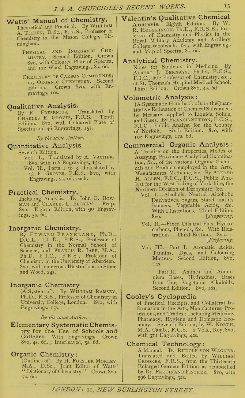 Watts' Manual of Chemistry, Theoretical and Practical. By William A. TiLDEN, D.Sc, F.R.S., Professor ol Chemistry in the Mason College, Bir- mingham. Physical and Inorganic Che- mistry. Second Edition. Crown 8vo, with Coloured Plate of Spectra, and 122 Wood Engravings, 8s. 6d. Chemistry of Carbon Compounds; or, Organic Chemistry. _ Second Edition. Crown 8vo, with En- • gravings, los. Qualitative Analysis. By R. Fresenius. Translated by Charles E. Groves, F.R.S. Tenth Edition. 8vo, with Coloured Plate of Spectra and 46 Engravings, 15s. By the same Author. Quantitative Analysis. Seventh Edition. Vol. I., Translated by A. Vacher. 8vo, with 106 Engravings, 15s. Vol. TI., Parts i to 3, Translated by C. E. Groves, F.R.S. 8vo, with Engravings, 2s. 6d. each. Practical Chemistry, Including Analysis. By John E. Bow- man and Charles L. Bloxam. Fcap. 8vo. Eighth Edition, with 90 Engrav- ings, 5s. 6d. Inorganic Chemistry. By Edward Frankland, Ph.D., D.C.L., LL.D., F.R.S., Professor of Chemistry in the Normal School of Science, and Francis R. Japp, M.A., Ph.D. F.I.C., F.R.S., Professor of Chemistry in the University of Aberdeen 8vo, with numerous Illustrations on Stone and Wood, 24s. Inorganic Chemistry (A System of). By William Ramsey, Ph.D., F.R.S., Professor of Chemistry in University College, London. 8vo, with Engravings, 15s. By the same A uthor. Elementary Systematic Chemis- try for the Use of Schools and Colleges. With Engravings. Crown 8vo, 4$. 6d. ; Interleaved, 5s. 6d. Organic Chemistry: (Outlines of). By H. Forster Morley, M.A., D.Sc, Joint Editor of Watts'  Dictionary of Chemistry. Crown 8vo, 7s. 6d. Valentin's Qualitative Chemical Analysis. Eighth Edition. By W. R. Hodgkinson, Ph.D., F.R.S.E., Pro- fessor of Chemistry and Physics in the Royal Military Academy and Artillery College,Woolwich. 8vo, with Engravings and Map of Spectra, 8s. 6d. Analytical Chemistry. Notes for Students in Medicine. By Albert J. Bernays, Ph.D., F.C.S., F.I.C., late Professor of Chemistry, &c., at St. Thomas's Hospital Medical School. Third Edition. Crown 8vo, 4s. 6d. Volumetric Analysis: (A Systematic Handbook of); or theQuan- titative Estimation of Chemical Substances by Measure, applied to Liquids, Solids, and Gases. By Francis Sutton, F.C.S., F.I.C., Public Analyst for the County of Norfolk. Sixth Edition. 8vo, with 102 Engravings, 173. 6d. Commercial Organic Analysis: A Treatise on the Properties, Modes of Assaying, Proximate Analytical Examina- tion, &c., of the various Organic Chemi- cals and Products employed in the Arts, Manufactures, Medicine, &c. By Alfred H. Allen, F.I.C, F.C.S., Public Ana- lyst for the West Riding of Yorkshire, the Northern Division of Derbyshire, &c. Vol. I.—Alcohols, Neutral Alcoholic Derivatives, Sugars, Starch and its Isomers, Vegetable Acids, &c. With Illustrations. Third Edition. 8vo. [Preparing. Vol. II.—Fixed Oils and Fats, Hydro- carbons, Phenols, &c. With Illus- trations, Third Edition. 8vo. [Preparing. Vol. III.—Part I. Aromatic Acids, Tannins, Dyes, and Colouring Matters. Second Edition, 8vo, 14s. Part II. Amines and Ammo- nium Bases, Hydrazines, Bases from Tar, Vegetable Alkaloids. Second Edition, 8vo, i8s. Cooley's Cyclopaedia of Practical Receipts, and Collateral In- formation in the Arts, Manufactures, Pro- fessions, and Trades : Including Medicine, Pharmacy, Hygiene and Domestic Eco- nomy. Seventh Edition, by W. North, M.A. Camb., F.C.S. 2 Vols., Roy.8vo, with 371 Engravings, 42s. Chemical Technology: A Manual. By Rudolf von Wagner. Translated and Edited by William Crookes, F.R.S., from the Thirteenth Enlarged German Edition as remodelled by Dr. Ferdinand Fischer. 8vo, with 596 Engravings, 32s.