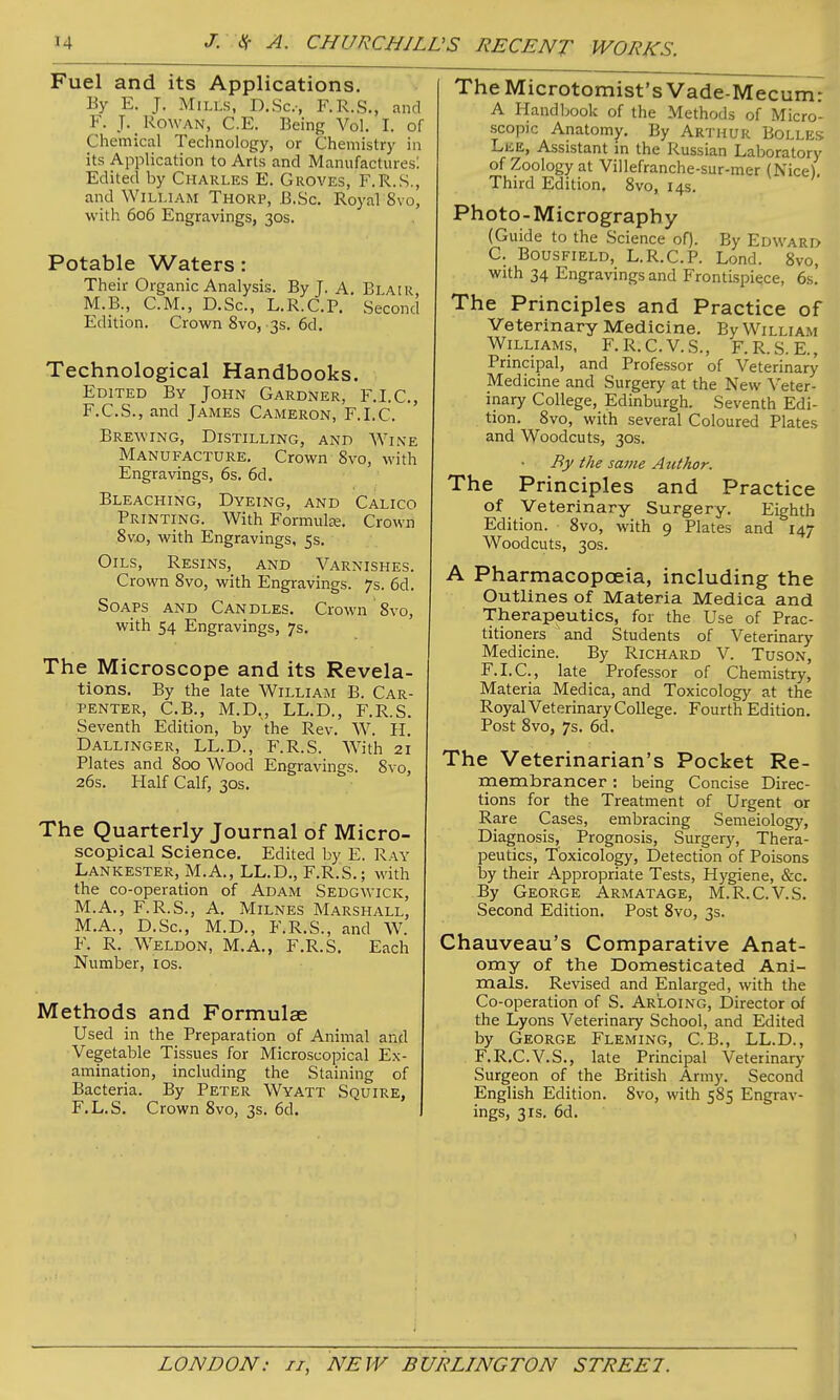 Fuel and its Applications. By E. J. Mills, D.Sc.-, F.R.S., and F. J. Rowan, C.E. Being Vol. I. of Chemical Technology, or Chemistry in its Application to Arts and Manufactures: Edited by Charles E. Groves, F.R.S., and William Thorp, B.Sc. Royal 8vo, with 606 Engravings, 30s. Potable Waters: Their Organic Analysis. By J. A. Blair M.B., CM., D.Sc, L.R.C.P. Second Edition. Crown 8vo, 3s. 6d. Technological Handbooks. Edited By John Gardner, F.I.C., F.C.S., and James Cameron, F.I.C. Brewing, Distilling, and Wine Manufacture. Crown 8vo, with Engravings, 6s. 6d. Bleaching, Dyeing, and Calico Printing. With Formulee. Crown Bvo, with Engravings, 5s. Oils, Resins, and Varnishes. Crown 8vo, with Engravings. 7s. 6d. Soaps and Candles. Crown 8vo, with 54 Engravings, 7s. The Microscope and its Revela- tions. By the late William B. Car- penter, C.B., M.D., LL.D., F.R.S. Seventh Edition, by the Rev. W. II. Dallinger, LL.D., F.R.S. With 21 Plates and 800 Wood Engravings. 8vo, 26s. Half Calf, 30s. The Quarterly Journal of Micro- scopical Science. Edited by E. Ray Lankester, M.A., LL.D., F.R.S.; with the co-operation of Adam Sedgwick, M.A., F.R.S., A. Milnes Marshall, M.A., D.Sc, M.D., F.R.S., and W. F. R. Weldon, M.A., F.R.S. Each Number, ids. Methods and Formulae Used in the Preparation of Animal and Vegetable Tissues for Microscopical Ex- amination, including the Staining of Bacteria. By Peter Wyatt Squire, F.L.S. Crown 8vo, 3s. 6d. The Microtomist's Vade-Mecum: A Handbook of the Methods of Micro- scopic Anatomy, By Arthur Bolles LiiE, Assistant in the Russian Laboratory of Zoology at Villefranche-sur-mer (Nice). Third Edition. 8vo, 14s. Photo-Micrography (Guide to the Science of). By Edward C. Bousfield, L.R.C.P. Lond. 8vo, with 34 Engravings and Frontispiece, 6s. The Principles and Practice of Veterinary Medicine. By William Williams, F.R.C.V.S., F.R.S. E., Principal, and Professor of Veterinary Medicine and Surgery at the New Veter- inary College, Edinburgh. Seventh Edi- tion. 8vo, with several Coloured Plates and Woodcuts, 30s. By the same Author. The Principles and Practice of Veterinary Surgery. Eighth Edition. 8vo, with 9 Plates and 147 Woodcuts, 30s. A Pharmacopoeia, including the Outlines of Materia Medica and Therapeutics, for the Use of Prac- titioners and Students of Veterinary Medicine. By Richard V. Tuson, F.I.C, late Professor of Chemistry, Materia Medica, and Toxicology at the Royal Veterinary College. Fourth Edition. Post 8vo, 7s. 6d. The Veterinarian's Pocket Re- membrancer : being Concise Direc- tions for the Treatment of Urgent or Rare Cases, embracing Semeiolog}', Diagnosis, Prognosis, Surgery, Thera- peutics, Toxicology, Detection of Poisons by their Appropriate Tests, Hygiene, &c. By George Armatage, M.R.C.V.S. Second Edition. Post 8vo, 3s. Chauveau's Comparative Anat- omy of the Domesticated Ani- mals. Revised and Enlarged, with the Co-operation of S. Ar'loing, Director of the Lyons Veterinary School, and Edited by George Fleming, C.B., LL.D., F.R.C.V.S., late Principal Veterinary Surgeon of the British Arm)'. Second English Edition. 8vo, with 585 Engrav- ings, 3IS. 6d.