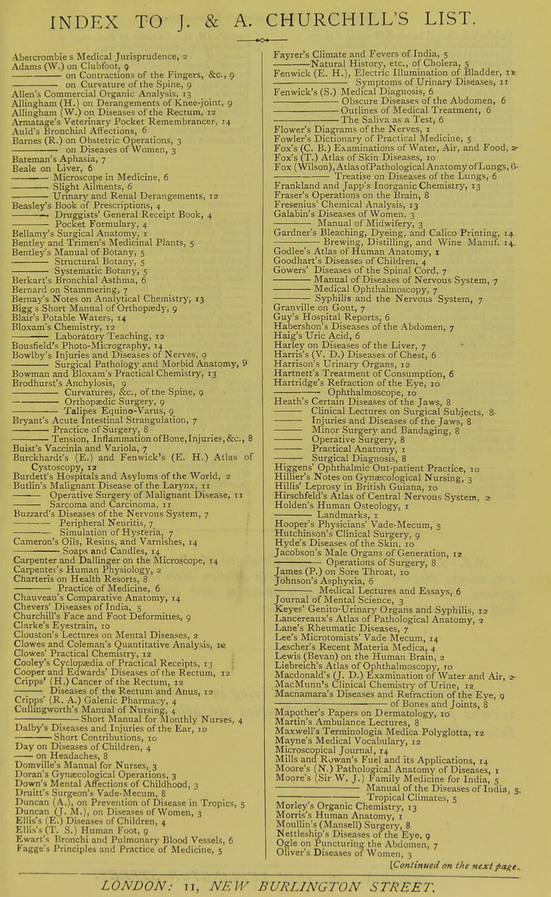 INDEX TO J. & A. CHURCHILL'S LIST. K>* Abeicrombie s Medical Jurisprudence, 2 Adams (W.) on Clubfoot, 9 on Contractions of the Fingers, &c., 9 on Curvature of the Spine, 9 Allen's Commercial Organic Analysis, 13 Allingham (H.) on Derangements of Knee-joint, 9 Allingham (W.) on Diseases of the Rectum, 12 Armatage's Veterinary Pocket Remembrancer, 14 Auld's Bronchial Aft'ections, 6 Barnes (R.) on Obstetric Operations, 3 on Diseases of Women, 3 Bateman's Aphasia, 7 Beale on Liver, 6 .— Microscope in Medicine, 6 Slight Ailments, 6 Urinary and Renal Derangements, 12 Beasley's Book of Prescriptions, 4 • Druggists' General Receipt Book, 4 Pocket Formulary, 4 Bellamy's Surgical Anatomy, i Bentley and Trimen's Medicinal Plants, 5 Bentley's Manual of Botany, 5 Structural Botany, 5 Systematic Botany, 5 Berkart's Bronchial Asthma, 6 Bernard on Stammering, 7 Bemay's Notes on Analytical Chemistry, 13 Bigg s Short Manual of Orthopsedy, g Blair's Potable Waters, 14 Bloxam's Chemistry, 12 Laboratory Teaching, 12 Bousfield's Photo-Micrography, 14 Bowlby's Injuries and Diseases of Nerves, 9 Surgical Pathologj' and Morbid Anatomy, 9 Bowman and Bloxam's Practical Chemistry, 13 Brodhurst's Anchylosis, g Curvatures, &c., of the Spine, 9 Orthopaedic Surgery, 9 Talipes Equino-Varus, 9 Bryant's Acute Intestinal Strangulation, 7 Practice of Surgery, 8 Tension, Inflammation ofBone,Injuries,&c., 8 Buist's Vaccinia and Variola, 7 Burckhardt's (E.) and Fenwick's (E. H.) Atlas of Cystoscopy, 12 Burdett's Hospitals and Asylums of the World, 2 Butlin's Malignant Disease of the Larynx, 11 Operative Surgery of Malignant Disease, n Sarcoma and Carcinoma, 11 Buzzard's Diseases of the Nervous System, 7 ■— Peripheral Neuritis, 7 Simulation of Hysferia, 7 Cameron's Oils, Resins, and Varnishes, 14 Soaps and Candles, 14 Carpenter and Dallinger on the Microscope, 14 Carpenter's Human Physiology, 2 Charteris on Health Resorts, 8 Practice of Medicine, 6 Chauveau's Comparative Anatomy, 14 Chevers' Diseases of India, 5 Churchill's Face and Foot Deformities, 9 Clarke's Eyestrain, lo Clouston's Lectures on Mental Diseases, 2 Clowes and Coleman's Quantitative Analysis, ic Clowes' Practical Chemistry, 12 Cooley's Cyclopaedia of Practical Receipts, 13 Cooper and Edwards' Diseases of the Rectum, 12 Cripps' (H.) Cancer of the Rectum, 12 —; Diseases of the Rectum and Anus, 12 Cripps' (R. A.) Galenic Pharmacy, 4 Culhngworth's Manual of Nursing, 4 ; Short Manual for Monthly Nurses, 4 Dalby's Diseases and Injuries of the Ear, 10 Short Contributions, 10 Day on Diseases of Children, 4 on Headaches, 8 Domville's Manual for Nurses, 3 Doran's Gynajcological Operations, 3 Down's Mental Affections of Childhood, 3 Druitt's Surgeon's Vade-Mecum, 8 Duncan (A.), on Prevention of Disease in Tropics, 5 Duncan (J. M.), on Diseases of Women, 3 Ellis's (E.) Diseases of Children, 4 Ellis's (T. S.) Human Foot, 9 Ewart's Bronchi and Pulmonary Blood Vessels, 6 F'agge's Principles and Practice of Medicine, s Fayrer's Climate and Fevers of India, 5 Natural History, etc., of Cholera, 5 Fenwick (E. H.), Electric Illumination of Bladder, it Symptoms of Urinary Diseases, 11 Fenwick's (S.) Medical Diagnosis, 6 Obscure Diseases of the Abdomen, 6 Outlines of Medical Treatment, 6 The Saliva as a Test, 6 Flower's Diagrams of the Nerves, i Fowler's Dictionary of Practical Medicine, 5 Fox's (C. B.) Examinations of Water, Air, and Food, 2- Fox's (T.) Atlas of Skin Diseases, 10 Fox (Wilson),AtlasofPathologicalAnatomyofLungs,&• Treatise on Diseases of the Lungs, 6 Frankland and Tapp's Inorganic Chemistry, 13 Fraser's Operations on the Brain, 8 Fresenius' Chemical Analysis, 13 Galabin's Diseases of Women, 3 Manual of Midwifery, 3 Gardner's Bleaching, Dyeing, and Calico Printing, 14 Brewing, Distilling, and Wine Manuf. 14. Godlee's Atlas of Human Anatomy, i Goodhart's Diseases of Children, 4 Gowers' Diseases of the Spina! Cord, 7 Manual of Diseases of Nervous System, 7 Medical Ophthalmoscopy, 7 Syphilis and the Nervous System, 7 Granville on Gout, 7 Guy's Hospital Reports, 6 Habershon's Diseases of the Abdomen, 7 Haig's Uric Acid, 6 Harley on Diseases of the Liver, 7 Harris's (V. D.) Diseases of Chest, 6 Harrison's Urinary Organs, 12 Hartnett's Treatment of Consumption, 6 Hartridge's Refraction of the Eye, 10 Ophthalmoscope, 10 Heath's Certain Diseases of the Jaws, 8 Clinical Lectures on Surgical Subjects, 8- Injuries and Diseases of the Jaws, 8 Minor Surgery and Bandaging, 8 Operative Surgery, 8 Practical Anatomy, i —; Surgical Diagnosis, 8 Higgens' Ophthalmic Out-patient Practice, 10 Hillier's Notes on Gynaecological Nursing, 3 Hillis' Leprosy in British Guiana, 10 Hirschfeld's Atlas of Central Nervous System, 2 Holden's Human Osteology, i Landmarks, i Hooper's Physicians' Vade-Mecum, 5 Hutchinson's Clinical Surgery, 9 Hyde's Diseases of the Skin, 10 Jacobson's Male Organs of Generation, 12 • Operations of Surgery, 8 James (P.) on Sore Throat, 10 Johnson's Asphyxia, 6 Medical Lectures and Essays, 6 Journal of Mental Science, 3 Keyes' Genito-Urinary Organs and Syphilis, 12 Lancereaux's Atlas of Pathological Anatomy, 2 Lane's Rheumatic Diseases, 7 Lee's Microtomists' Vade Mecum, 14 Lescher's Recent Materia Medica, 4 Lewis (Bevan) on the Human Brain, 2 Liebreich's Atlas of Ophthalmoscopy, 10 Macdonald's (J. D.) Examination of Water and Air, 2- MacMunn's Clinical Chemistry of Urine, 12 Macnamara's Diseases and Refraction of the Eye, 9 of Bones and Joints, 8 Mapother's Papers on Dermatology, lo Martin's Ambulance Lectures, 8 Maxwell's Terminologia Medica Polyglotta, 12 Mayne's Medical Vocabulary, 12 Microscopical Journal, 14 Mills and Rowan's Fuel and its Applications, 14 Moore's (N.) Pathological Anatomy of Diseases, i Moore's (Sir W. J.) Family Medicine for India, s Manual of the Diseases of India, 5. Tropical Climates, 5 Morley's Organic Chemistry, 13 Morris's Human Anatomy, i Moullin's (Mansell) Surgery, 8 Nettleship's Diseases of the Eye, 9 Ogle on Puncturing the Abdomen, 7 Oliver's Diseases of Women, 3 [Continued on the next fiage..