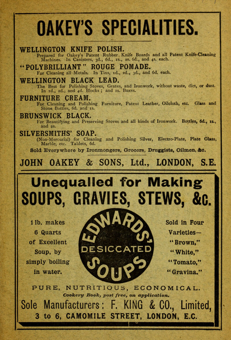 OAKEY'S SPECIALITIES. WELLINGTON KNIFE POLISH. Prepared for Oakey's Patent Rubber Knife Boards and all Patent Knife-Cleaning Machines. In Canisters, 3d., 6d., is., 2s. 6d., and 4s. each.  POLYBRILLIANT  ROUGE POMADE. For Cleaning all Metals. In Tins, id., 2d., 3d., and 6d. each. WELLINGTON BLACK LEAD. The Best for Polishing Stoves, Grates, and Ironwork, without waste, dirt, or dust. In id., 2d., and 4d. Blocks ; and is. Boxes. FURNITURE CREAM. For Cleaning and Polishing Furniture, Patent Leather, Oilcloth, etc. Glass and Stone Bottles, 6d. and is. BRUNSWICK BLACK. For Beautifying and Preserving Stoves and all kinds of Ironwork. Bottles, 6d., is., and 2S. SILVERSMITHS' SOAP. (Non-Mercurial) for Cleaning and Polishing Silver, Electro-Plate, Plate Glass, Marble, etc. Tablets, 6d. Sold Everywhere by Ironmongers, Grocers, Druggists, Oilmen, &c. JOHN OAKEY & SONS, Ltd., LONDON, S.E. Unequalled for Makings SOUPS, GRAVIES, STEWS, &G. lib. makes 6 Quarts of Excellent Soup, by simply boiling in water. DESICCATED Sold in Four Varieties— Brown, White, Tomato,  Gravina. PURE, NUTRITIOUS, ECONOMICAL. Cookery BooJCf post free, on application. Sole Manufacturers: F. KING & CO., Limited, 3 to 6, CAMOMILE STREET, LONDON, E.G.