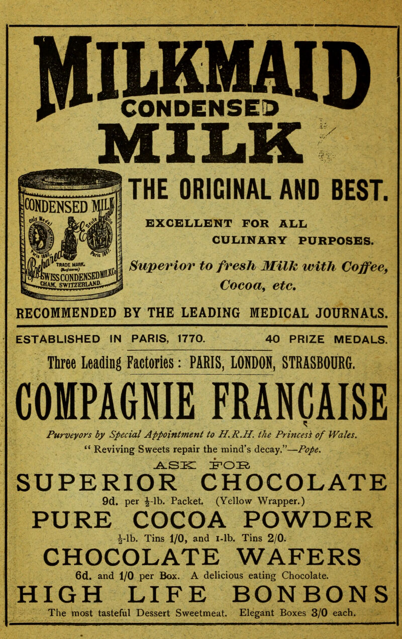 CONDENSED THE ORIGINAL AND BEST. EXCELLENT FOR ALL CULINARY PURPOSES. Superior to fresh Milk with Coffee^ Coeoa^ etc. RECOMMENDED BY THE LEADING MEDICAL JOURNALS. ESTABLISHED IN PARIS, 1770. 40 PRIZE MEDALS. Three Leading Factories: PARIS, LOMDON, STRASBOURG. COMPAGNIE FRANCAISE Purveyors by Special Appointment to H. R.H. the Princess of Wales.  Reviving Sweets repair the mind's decay.—Pope. SUPERIOR CHOCOLATE 9cl. per J-lb. Packet. (Yellow Wrapper.) PURE COCOA POWDER i-lb. Tins 1/0, and i-lb. Tins 2/0. CHOCOLATE WAFERS 6d. and 1/0 per Box. A delicious eating Chocolate. HIGH LIFE BONBONS The most tasteful Dessert Sweetmeat. Elegant Boxes 3/0 each.