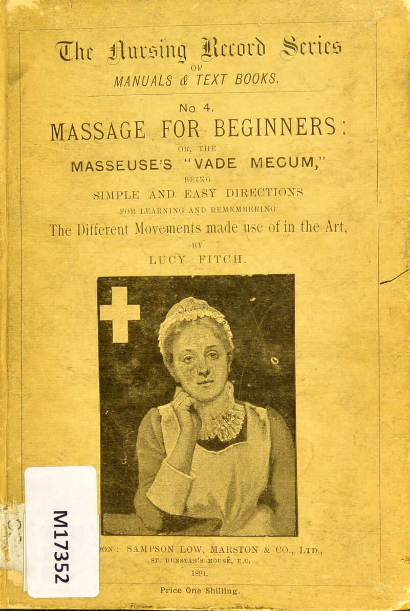 Z\u jluvoing Jlccouii levies OP MANUALS & TEXT BOOKS, No. 4. MASSAGE FOR BEGINNERS: 01!, THE MASSEUSE'S VADE MECUM, BEING SIMPLE AND EASY Dl liECTK )XS POK LEARNING AN l» REMEMBERING The Different Movements made use of in the Art, BY LUCY PITCH. + •ox : SAMPSON LOW. MAR ST ON & CO.. Ltd. ST. DUNSTAN'S HOUSE, E.C. . 1891. ' Price One Shilling. .. . - ,v„ . . _