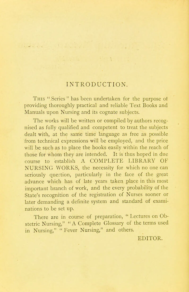 INTRODUCTION. This  Series  has been undertaken for the purpose of providing thoroughly practical and reliable Text Books and Manuals upon Nursing and its cognate subjects. The works will be written or compiled by authors recog- nised as fully qualified and competent to treat the subjects dealt with, at the same time language as free as possible from technical expressions will be employed, and the price will be such as to place the books easily within the reach of those for whom they are intended. It is thus hoped in due course to establish A COMPLETE LIBRARY OF NURSING WORKS, the necessity for which no one can seriously question, particularly in the face of the great advance which has of late years taken place in this most important branch of work, and the every probability of the State's recognition of the registration of Nurses sooner or later demanding a definite system and standard of exami- nations to be set up. There are in course of preparation,  Lectures on Ob- stetric Nursing,  A Complete Glossary of the terms used in Nursing,  Fever Nursing, and others. EDITOR.