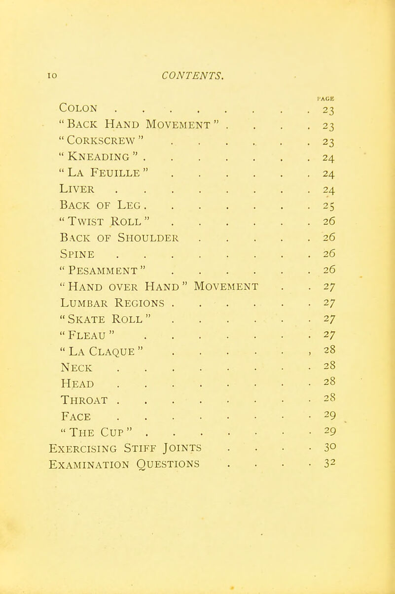 I'AGE Colon . 23 Back Hand Movement . . . .23  Corkscrew  .. . , . .23  Kneading  24  La Feuille  24 Liver 24 Back of Leg 25 Twist Roll 26 Back of Shoulder 26 Spine 26  Pesamment  26 '•'Hand over Hand Movement . . 27 Lumbar Regions 27 Skate Roll 27  Fleau  27  La Claque  ,28 Neck 28 Head 28 Throat 28 Face 29  The Cup  29 Exercising Stiff Joints . . . .30 Examination Questions . . . .32