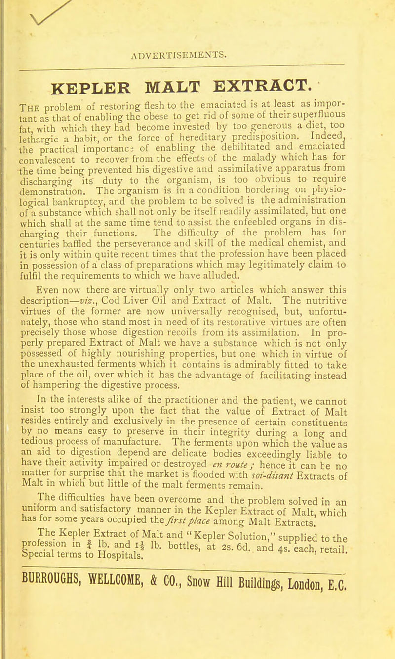 KEPLER MALT EXTRACT. THE problem of restoring flesh to the emaciated is at least as impor- tant as that of enabling the obese to get rid of some of their superfluous fat, with which they had become invested by too generous a diet, too lethargic a habit, or the force of hereditary predisposition. Indeed, the practical importance of enabling the debilitated and emaciated convalescent to recover from the effects of the malady which has for the time being prevented his digestive and assimilative^ apparatus from discharging its duty to the organism, is too obvious to require demonstration. The organism is in a condition bordering on physio- logical bankruptcy, and the problem to be solved is the administration ofa substance which shall not only be itself readily assimilated, but one which shall at the same time tend to assist the enfeebled organs in dis- charging their functions. The difficulty of the problem has for centuries baffled the perseverance and skill of the medical chemist, and it is only within quite recent times that the profession have been placed in possession ofa class of preparations which may legitimately claim to fulfil the requirements to which we have alluded. Even now there are virtually only two articles which answer this description—viz., Cod Liver Oil and Extract of Malt. The nutritive virtues of the former are now universally recognised, but, unfortu- nately, those who stand most in need of its restorative virtues are often precisely those whose digestion recoils from its assimilation. In pro- perly prepared Extract of Malt we have a substance which is not only possessed of highly nourishing properties, but one which in virtue of the unexhausted ferments which it contains is admirably fitted to take place of the oil, over which it has the advantage of facilitating instead of hampering the digestive process. In the interests alike of the practitioner and the patient, we cannot insist too strongly upon the fact that the value of Extract of Malt resides entirely and exclusively in the presence of certain constituents by no means easy to preserve in their integrity during a long and tedious process of manufacture. The ferments upon which the value as an aid to digestion depend are delicate bodies exceedingly liable to have their activity impaired or destroyed en route; hence it can te no matter for surprise that the market is flooded with soi-disant Extracts of Malt in which but little of the malt ferments remain. The difficulties have been overcome and the problem solved in an uniform and satisfactory manner in the Kepler Extract of Malt which has for some years occupied the first place among Malt Extracts. The Kepler Extract of Malt and Kepler Solution, supplied to the profession in § lb. and ri lb. bottles, at 2s. 6d. and 4s.Peach, retail Special terms to Hospitals. ' rciau> BURROUGHS, WELLCOME, & CO., Snow Hill Buildings, London, E.C.