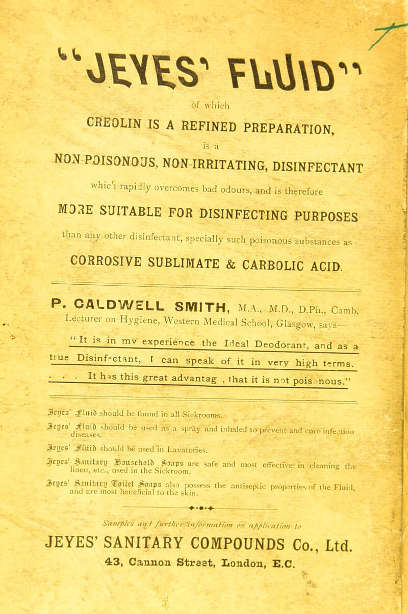 of which CREOLIN IS A REFINED PREPARATION, is :i NON POISONOUS, NON-IRRITATING, DISINFECTANT whic'i rapidly overcomes bad odours, and is therefore MORE SUITABLE FOR DISINFECTING PURPOSES than any other disinfectant, specially such poisonous substances as CORROSIVE SUBLIMATE & CARBOLIC ACID. P. CALDWELL SMITH, m'.a, m.d., D.Ph., Cafnb; Lecturer on Hygiene, Western Medical School, Glasgow, say*^ It is in mv experience the Ideal Deodorant, and as a true Disinfectant, [ can speak of it in very high terms. • • ■ It Ins this great advantag , that it is mt pois mous. Jegb' JflHtb should be found in all Sickrooms. 3CSCS difeaSesSh°Uld ^ ™ ?' '^ !n!Ued 10 pfi&t a«4 CjoitS iltfwifcu 3rucs' Jflitib should lxj used in Lavatories. 4ICWC5' S.mit.iru ajjuscliolb S:;tps are safe and most effective in cleaning the linen, etc., used in the Sickroom. flics' Stnitavi) lailct £oaps also possess the amisepiic properties nf the Fluid and are most beneficial to ihe skin. Samples ant firr///,-i- 'information on application- to JEYES' SANITARY COMPOUNDS Co., Ltd. 43, Cannon Street, London, E.C.