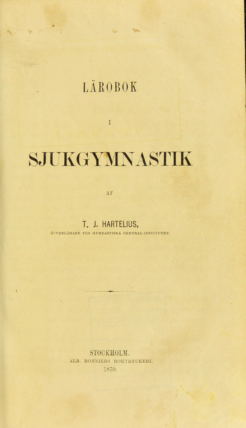 LÄROBOK I SJUKGYMNASTIK A.F T. J. HARTELIUS, ÖFVERLÄRARE VID GYMNASTISKA CENTRAL-INSTITUTET. STOCKHOLM. ALB. BONNIERS BOKTRYCKERI, 1870.