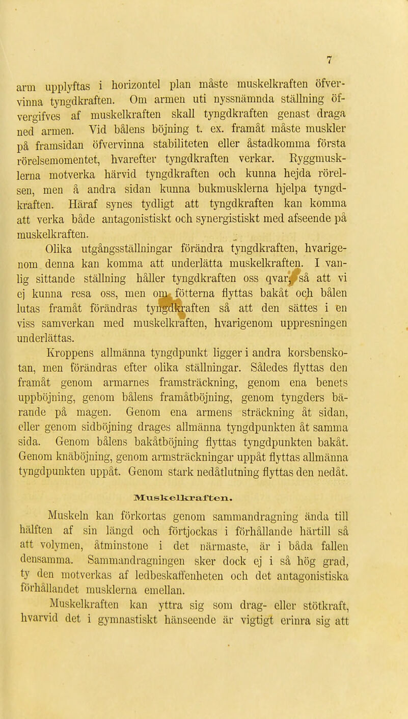arm upplyftas i horizontel plan måste muskelkraften öfver- vinna tyngdkraften. Om armen uti nyssnämnda ställning öf- vergifves af muskelkraften skall tyngdkraften genast draga ned armen. Vid bålens böjning t. ex. framåt måste muskler på framsidan öfvervinna stabiliteten eller åstadkomma första rörelsemomentet, bvarefter tyngdkraften verkar. Ryggmusk- lerna motverka härvid tyngdkraften och kunna hejda rörel- sen, men å andra sidan kunna bukmusklerna hjelpa tyngd- kraften. Häraf synes tydligt att tyngdkraften kan komma att verka både antagonistiskt och synergistiskt med afseende på muskelkraften. Olika utgångsställningar förändra tyngdkraften, hvarige- nom denna kan komma att underlätta muskelkraften. I van- lig sittande ställning håller tyngdkraften oss qvar^pså att vi ej kunna resa oss, men onjk fötterna flyttas bakåt och bålen lutas framåt förändras tyngdkraften så att den sättes i en viss samverkan med muskelkraften, hvarigenom uppresningen underlättas. Kroppens allmänna tyngdpunkt ligger i andra korsbensko- tan, men förändras efter olika ställningar. Således flyttas den framåt genom armarnes framsträckning, genom ena benets upphöjning, genom bålens framåtböjning, genom tyngders bä- rande på magen. Genom ena armens sträckning åt sidan, eller genom sidböjning dragés allmänna tyngdpunkten åt samma sida. Genom bålens bakåtböjning flyttas tyngdpunkten bakåt. Genom knäböjning, genom armsträckningar uppåt flyttas allmänna tyngdpunkten uppåt. Genom stark nedåtlutning flyttas den nedåt. M/uskellir aften. Muskeln kan förkortas genom sammandragning ända till hälften af sin längd och förtjockas i förhållande härtill så att volymen, åtminstone i det närmaste, är i båda fallen densamma. Sammandragningen sker dock ej i så hög grad, ty den motverkas af ledbeskaffenheten och det antagonistiska förhållandet musklerna emellan. Muskelkraften kan yttra sig som drag- eller stötkraft, hvarvid det i gymnastiskt hänseende är vigtigt erinra sig att