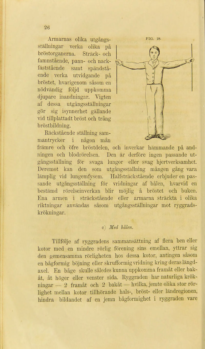 FIG. 28. Armarnas olika utgångs- ställningar verka olika på bröstorganerna. Sträck- och famnstående, pann- och nack- fäststående samt spändstå- ende verka utvidgande på bröstet, hvarigenom såsom en nödvändig följd uppkomma djupare inandningar. Vigten af dessa utgångsställningar gör sig isynnerhet gällande vid tillplattadt bröst och trång bröstbildning. Räckstående ställning sam- mantrycker i främre och öfre bröstdelen, och inverkar hämmande på and- ningen och blodrörelsen. Den är derföre ingen passande ut- gångsställning för svaga lungor eller svag hjertverksamhet. Deremot kan den som utgångsställning mången gång vara lämplig vid lungemfysem. Halfsträckstående erbjuder en pas- sande utgångsställning' för vridningar af bålen, hvarvid en bestämd rörelseinverkan blir möjlig å bröstet och buken. Ena armen i sträckstående eller armarna sträckta i olika riktningar användas såsom utgångsställningar mot ryggrads- krökningar. någon man c) Med balen. Tillfölje af ryggradens sammansättning af flera ben eller kotor med en mindre rörlig förening sins emellan, yttrar sig den gemensamma rörligheten hos dessa kotor, antingen såsom en bågformig böjning eller slmifformig vridning kring deras längd- axel. En båge skulle således kunna uppkomma framåt eller bak- åt, åt höger eller venster sida. Ryggraden har naturliga krök- ningar — 2 framåt och 2 bakåt — hvilka, jemte olika stor rör- lighet mellan kotor tillhörande hals-, bröst- eller ländregionen, hindra bildandet af en jemn bågformighet i ryggraden vare