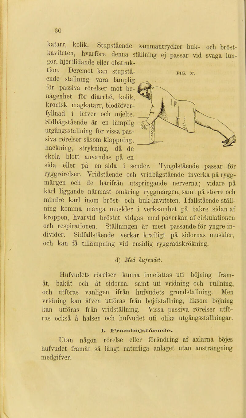 katarr, kolik. Stupstående sammantrycker buk- och bröst- kaviteten, hvarföre denna ställning ej passar vid svaga lun- gor, hjertlidande eller obstruk- tion. Deremot kan stupstå- Fig. 37. ende ställning vara lämplig för passiva rörelser mot be- nägenhet för diarrhé, kolik, kronisk magkatarr, blodöfver- fyllnad i lefver och mjelte. Sidbågstående är en lämplig utgångsställning för vissa pas- siva rörelser såsom klappning, hackning, strykning, då de skola blott användas på en sida eller på en sida i sender. Tyngdstående passar för ryggrörelser. Vridstående och vridbågstående inverka på rygg- märgen och de härifrån utspringande nerverna; vidare pä kärl liggande närmast omkring ryggmärgen, samt på större och mindre kärl inom bröst- och buk-kaviteten. I fallstående ställ- ning komma många muskler i verksamhet på bakre sidan af kroppen, hvarvid bröstet vidgas med påverkan af cirkulationen och respirationen. Ställningen är mest passande för yngre in- divider. Sidfallstående verkar kraftigt på sidornas muskler, och kan få tillämpning vid ensidig ryggradskrökning. d) Med hufvudet. Hufvudets rörelser kunna innefattas uti böjning fram- åt, bakåt och åt sidorna, samt uti vridning och rullning, och utföras vanligen ifrån hufvudets grundställning. Men vridning kan äfven utföras från böjdställning, liksom böjning- kan utföras från vridställning. Vissa passiva rörelser utfö- ras också å halsen och hufvudet uti olika utgångsställningar. 1. Framböjstående. Utan någon rörelse eller förändring af axlarna böjes hufvudet framåt så långt naturliga anlaget utan ansträngning medgifver.