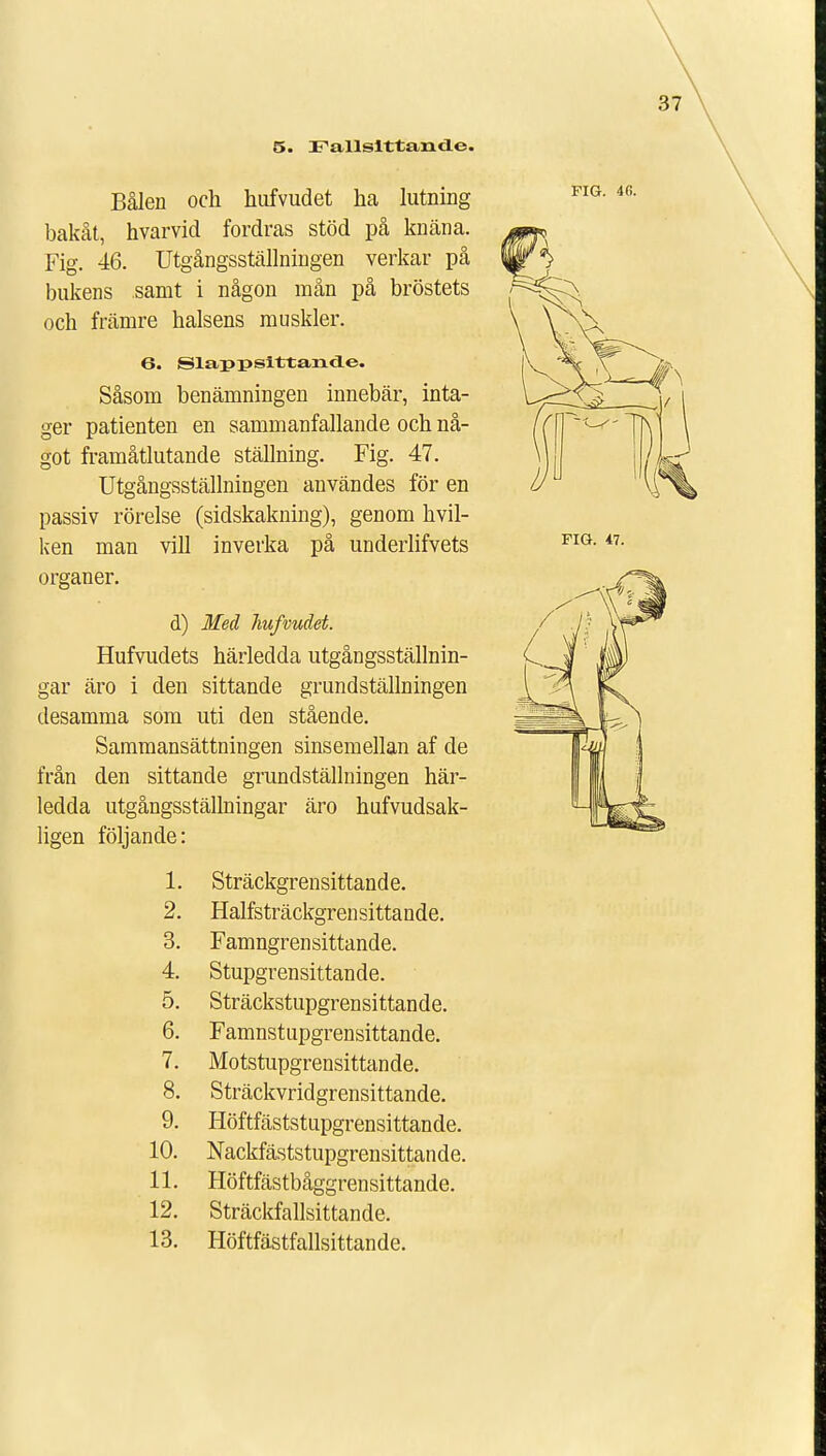 5. Fallsittamle. Bålen och hufvudet ha lutning bakåt, hvarvid fordras stöd på knäna. Fig. 46. Utgångsställningen verkar på bukens samt i någon mån på bröstets och främre halsens muskler. Såsom benämningen innebär, inta- ger patienten en sammanfallande och nå- got framåtlutande ställning. Fig. 47. Utgångsställningen användes för en passiv rörelse (sidskakning), genom hvil- ken man vill inverka på underlifvets organer. d) Med hufvudet. Hufvudets härledda utgångsställnin- gar äro i den sittande grundställningen desamma som uti den stående. Sammansättningen sinsemellan af de från den sittande grundställningen här- ledda utgångsställningar äro hufvudsak- ligen följande: 1. Sträckgrensittande. 2. Halfsträckgrensittande. 3. Famngrensittande. 4. Stupgrensittande. 5. Sträckstupgrensittande. 6. Famnstupgrensittande. 7. Motstupgrensittande. 8. Sträckvridgrensittande. 9. Höftfäststupgrensittande. 10. Nackfäststupgrensittande. 11. Höftfästbåggrensittande. 12. Sträckfallsittande. 13. Höftfästfallsittande.