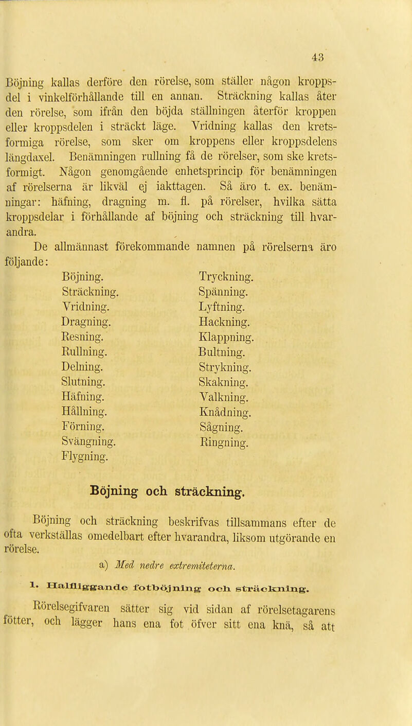 Böjning kallas derföre den rörelse, som ställer någon kropps- del i vinkelförhållande till en annan. Sträckning kallas åter den rörelse, som ifrån den böjda ställningen återför kroppen eller kroppsdelen i sträckt läge. Vridning kallas den krets- formiga rörelse, som sker om kroppens eller kroppsdelens längdaxel. Benämningen rullning få de rörelser, som ske krets- formigt. Någon genomgående enhetsprincip för benämningen af rörelserna är likväl ej iakttagen. Så äro t. ex. benäm- ningar: häfning, dragning m. fl. på rörelser, hvilka sätta kroppsdelar i förhållande af böjning och sträckning till hvar- andra. De allmännast förekommande namnen på rörelserna äro följande: Böjning. Tryckning. Sträckning. Spänning. Vridning. Lyftning. Dragning. Hackning. Resning. Klappning. Rullning. Bultning. Delning. Strykning. Slutning. Skakning. Häfning. Valkning. Hållning. Knådning. Förning. Sågning. Svängning. Ringning. Flygning. Böjning och sträckning. Böjning och sträckning beskrifvas tillsammans efter de ofta verkställas omedelbart efter hvarandra, liksom utgörande en rörelse. a) Med nedre extremiteterna. 1. Halfliggande fotoöjning och sträckning. Rörelsegifvaren sätter sig vid sidan af rörelsetagarens fötter, och lägger hans ena fot öfver sitt ena knä, så att