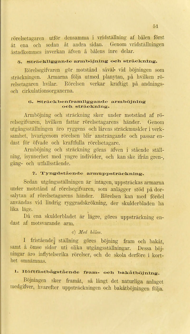 rörelsetagaren utför densamma i vridställning af bålen först åt ena och sedan åt andra sidan. Genom vridställningen åstadkommes inverkan äfven å bålens inre delar. 5. Sträckliggancle armhöjning och sträckning. Rörelsegifvaren gör motstånd såväl' vid böjningen som sträckningen. Armarna följa utmed planytan, på hvilken rö- relsetagaren hvilar. Rörelsen verkar kraftigt på andnings- ocli cirkulationsorganerna. 6. Sträckbenframliggande armböjning och sträckning. Armböjning och sträckning sker under motstånd af rö- relsegifvaren, hvilken fattar rörelsetagarens händer. Genom utgångsställningen äro ryggens och lårens sträckmuskler i verk- samhet, hvarigenom rörelsen blir ansträngande och passar en- dast för öfvade och kraftfulla rörelsetagare. Armböjning och sträckning göras äfven i stående ställ- ning, isynnerhet med yngre individer, och kan ske ifrån gren-, gång- och utfallsstående. 7. TyngdLståencle armuppsträekning. Sedan utgångsställningen är intagen, uppsträckas armarna under motstånd af rörelsegifvaren, som anlägger stöd på dor- salytan af rörelsetagarens händer. Rörelsen kan med fördel användas vid lindrig ryggradskrökning, der skulderbladen ha lika läge. Då ena skulderbladet är lägre, göres uppsträckning en- dast af motsvarande arm. c) Med bålen. I fristående| ställning göres böjning fram och bakåt, samt å ömse sidor uti olika utgångsställningar. Dessa böj- ningar äro inflytelserika rörelser, och de skola derföre i kort- het omnämnas. 1. Höftfästbågståend.e fram- och hahåthöjnlng. Böjningen sker framåt, så långt det naturliga anlaget medgifver, hvarefter uppsträckningen och bakåtböjningen följa.