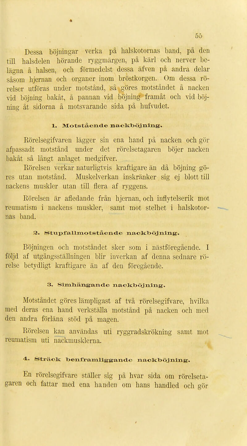 I 55 Dessa böjningar verka på halskotornas band, på den till halsdelen hörande ryggmärgen, på kärl och nerver be- lägna å halsen, och förmedelst dessa äfven på andra delar såsom hjernan och organer inom bröstkorgen. Om dessa rö- relser utföras under motstånd, så göres motståndet å nacken vid böjning bakåt, å pannan vid böjning framåt och vid böj- ning åt sidorna å motsvarande sida på hufvudet. 1. Motstående nackööjning. Rörelsegifvaren lägger sin ena hand på nacken och gör afpassadt motstånd under det rörelsetagaren böjer nacken bakåt så långt anlaget medgifver. Rörelsen verkar naturligtvis kraftigare än då böjning gö- res utan motstånd. Muskelverkan inskränker sig ej blott till nackens muskler utan till flera af ryggens. Rörelsen är afledande från hjernan, och inflytelserik mot reumatism i nackens muskler, samt mot stelhet i halskotor- nas band. 3. Stupfallmotstående nackböjning. Böjningen och motståndet sker som i nästföregående. I följd af utgångsställningen blir inverkan af denna sednare rö- relse betydligt kraftigare än af den föregående. 3. SimnängancLe naokböjning. Motståndet göres lämpligast af två rörelsegifvare, hvilka med deras ena hand verkställa motstånd på nacken och med den andra förläna stöd på magen. Rörelsen kan användas uti ryggradskrökning samt mot reumatism uti nackmusklerna. 4. Sträck benframliggande nackböjning. En rörelsegifvare ställer sig på hvar sida om rörelseta- garen och fattar med ena handen om hans handled och gör