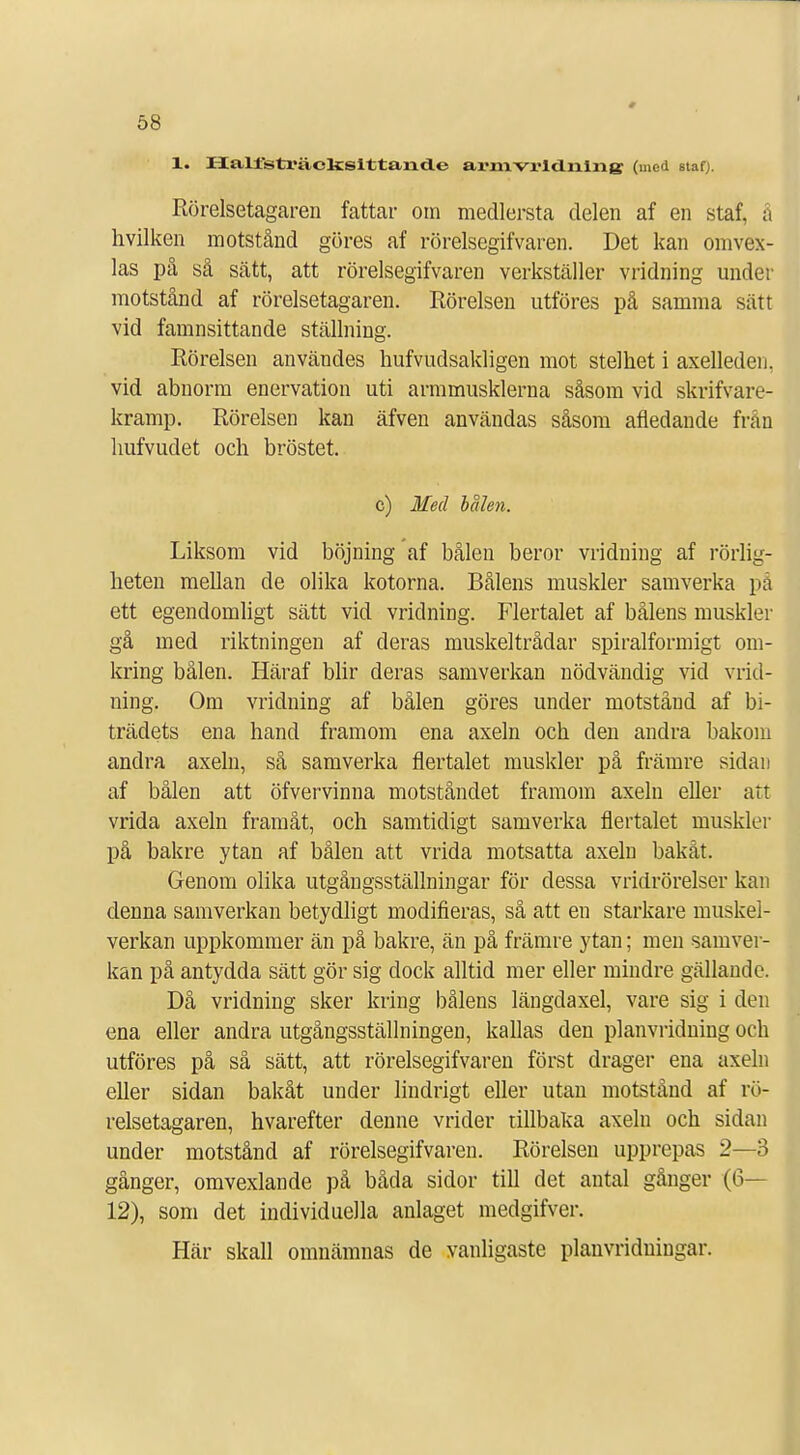 1. Halfsträclcsittaixd.e armvrldnlng (med stafj. Rörelsetagaren fattar om medlersta delen af en staf. å hvilken motstånd göres af rörelsegifvaren. Det kan omvex- las på så sätt, att rörelsegifvaren verkställer vridning under motstånd af rörelsetagaren. Rörelsen utföres på samma sätt vid famnsittande ställning. Rörelsen användes hufvudsakligen mot stelhet i axelleden. vid abnorm enervation uti armmusklerna såsom vid skrifvare- kramp. Rörelsen kan äfven användas såsom afledande från hufvudet och bröstet. c) Med bålen. Liksom vid böjning af bålen beror vridning af rörlig- heten mellan de olika kotorna. Bålens muskler samverka på ett egendomligt sätt vid vridning. Flertalet af bålens muskler gå med riktningen af deras muskeltrådar spiralformigt om- kring bålen. Häraf blir deras samverkan nödvändig vid vrid- ning. Om vridning af bålen göres under motstånd af bi- trädets ena hand framom ena axeln och den andra bakom andra axeln, så samverka flertalet muskler på främre sidan af bålen att öfvervinna motståndet framom axeln eller art vrida axeln framåt, och samtidigt samverka flertalet muskler på bakre ytan af bålen att vrida motsatta axeln bakåt. Genom olika utgångsställningar för dessa vridrörelser kan denna samverkan betydligt modifieras, så att en starkare muskel- verkan uppkommer än på bakre, än på främre ytan; men samver- kan på antydda sätt gör sig dock alltid mer eller mindre gällaode. Då vridning sker kring bålens längdaxel, vare sig i den ena eller andra utgångsställningen, kallas den planvridning och utföres på så sätt, att rörelsegifvaren först drager ena axeln eller sidan bakåt under lindrigt eller utan motstånd af rö- relsetagaren, hvarefter denne vrider tillbaka axeln och sidan under motstånd af rörelsegifvaren. Rörelsen upprepas 2—3 gånger, omvexlande på båda sidor till det antal gånger (6— 12), som det individuella anlaget medgifver. Här skall omnämnas de vanligaste planvridningar.