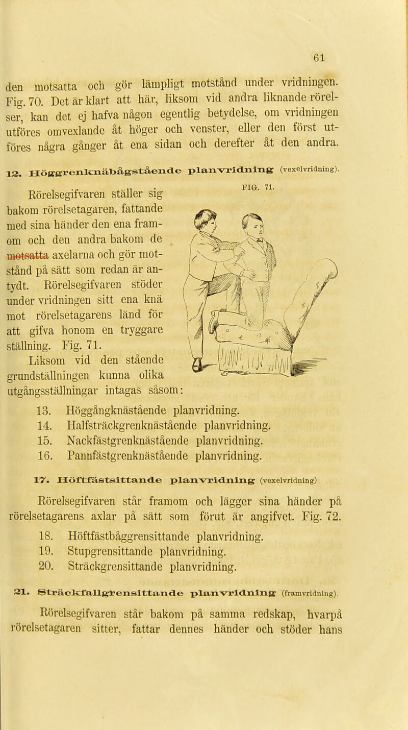 den motsatta och gör lämpligt motstånd under vridningen. Fig. 70. Det är klart att här, liksom vid andra liknande rörel- ser,' kan det ej hafva någon egentlig betydelse, om vridningen utföres omvexlande åt höger och venster, eller den först ut- föres några gånger åt ena sidan och derefter åt den andra. 13. Höggrenkniibågstående planvridning (vexelvridning). Rörelsegifvaren ställer sig bakom rörelsetagaren, fattande med sina händer den ena fram- om och den andra bakom de motsatta axelarna och gör mot- stånd på sätt som redan är an- tydt. Rörelsegifvaren stödet- under vridningen sitt ena knä mot rörelsetagarens länd för att gifva honom en tryggare ställning. Fig. 71. Liksom vid den stående grundställningen kunna olika utgångsställningar intagas såsom: 13. Höggångknästående planvridning. 14. Halfsträckgrenknästående planvridning. 15. Nackfästgrenknästående planvridning. 16. Pannfästgrenknästående planvridning. XV. JHCöftfastslttande planvridning (vexelvridning) Rörelsegifvaren står framom och lägger sina händer på rörelsetagarens axlar på sätt som förut är angifvet. Fig. 72. 18. Höftfästbåggrensittande planvridning. 19. Stupgrensittande planvridning. 20. Sträckgrensittande planvridning. 31. ©träckfallgren sittande planvridning (franivridning). Rörelsegifvaren står bakom på samma redskap, hvarpå rörelsetagaren sitter, fattar dennes händer och stöder hans