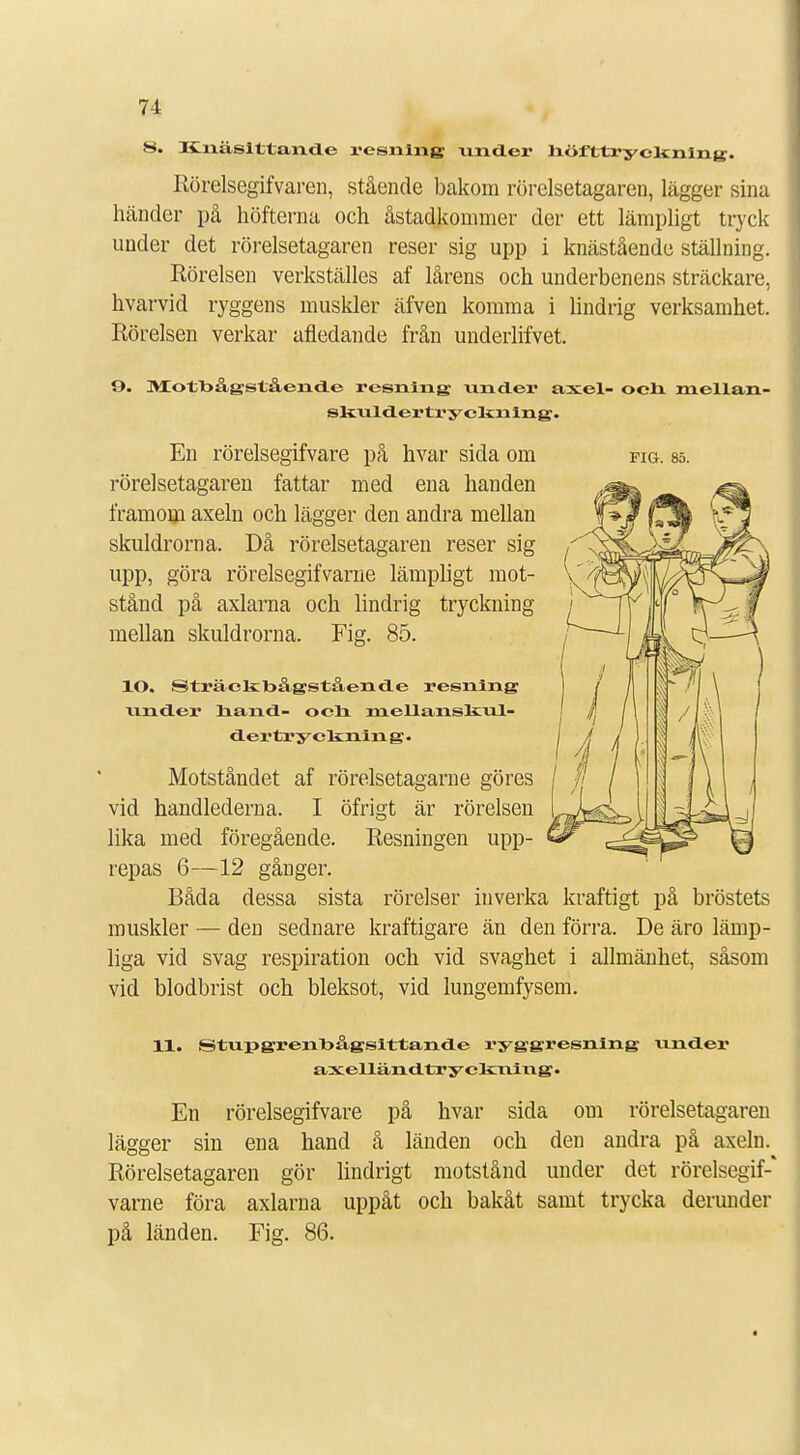 8. Itnäsittande resning under höfttrycltnlng. Rörelsegifvaren, stående bakom rörelsetagaren, lägger sina händer på höfterna och åstadkommer der ett lämpligt tryck under det rörelsetagaren reser sig upp i knästående ställning. Rörelsen verkställes af lårens och underbenens sträckare, hvarvid ryggens muskler äfven komma i lindrig verksamhet. Rörelsen verkar afledande från undeiiifvet. 9. >1 <)11 >ågståendo resning under axel- och mellan- skuldertryclinlng. En rörelsegifvare på hvar sida om fig. sö. rörelsetagaren fattar med ena handen framom axeln och lägger den andra mellan skuldrorna. Då rörelsetagaren reser sig upp, göra rörelsegifvarne lämpligt mot- stånd på axlarna och lindrig tryckning mellan skuldrorna. Fig. 85. lO. Sträctebågstående resning under hand- och meUanskul- dertr y elsxiin g • Motståndet af rörelsetagarne göres vid handlederna. I öfrigt är rörelsen lika med föregående. Resningen upp- repas 6—12 gånger. Båda dessa sista rörelser inverka kraftigt på bröstets muskler — den sednare kraftigare än den förra. De äro lämp- liga vid svag respiration och vid svaghet i allmänhet, såsom vid blodbrist och bleksot, vid lungemfysem. 11. Stupgrenbågsittande ryggresning under axeUändtryckning. En rörelsegifvare på hvar sida om rörelsetagaren lägger sin ena hand å länden och den andra på axeln. Rörelsetagaren gör lindrigt motstånd under det rörelsegif-* varne föra axlarna uppåt och bakåt samt trycka derunder på länden. Fig. 86.