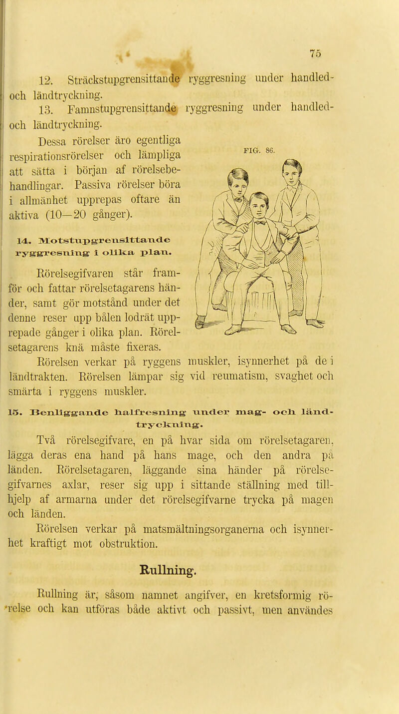 12. Sträckstupgrensittande ryggresning under handled- och ländtryckning. och ländtryckning. Dessa rörelser äro egentliga respirationsrörelser och lämpliga att sätta i början af rörelsebe- handlingar. Passiva rörelser böra i allmänhet upprepas oftare än aktiva (10—20 gånger). 14. Motstupgreiisittaxide ryj£g;x»esriiTi.g i olika plaxi. Rörelsegifvaren står fram- för och fattar rörelsetagarens hän- der, samt gör motstånd under det denne reser upp bålen lodrät upp- repade gånger i olika plan. Rörel- setagarens knä måste fixeras. Rörelsen verkar på ryggens muskler, isynnerhet på de i ländtrakten. Rörelsen lämpar sig vid reumatism, svaghet och smärta i ryggens muskler. 15. 33enligga,nd.e halfresrairig; xiridei* mag- ocli länd- tryckning. Två rörelsegifvare, en på hvar sida om rörelsetagaren. lägga deras ena hand på hans mage, och den andra pä länden. Rörelsetagaren, läggande sina händer på rörelse- gifvarnes axlar, reser sig upp i sittande ställning med till- hjelp af armarna under det rörelsegifvarne trycka på magen och länden. Rörelsen verkar på matsmältningsorganerna och isynner- het kraftigt mot obstruktion. Rullning. Rullning är, såsom namnet angifver, en kretsformig rö- 'relse och kan utföras både aktivt och passivt, men användes