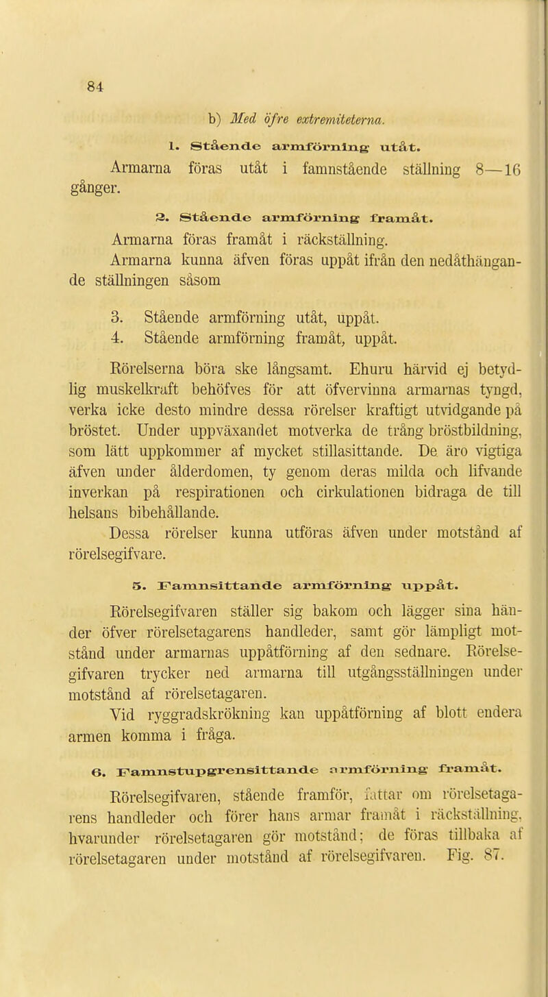 b) Med öfre extremiteterna. 1. Stående armförnlng utåt. Armarna föras utåt i famnstående ställning 8—16 gånger. 3. Stående armförnlng framåt. Armarna föras framåt i räckställning. Armarna kunna äfven föras uppåt ifrån den nedåthängan- de ställningen såsom 3. Stående armförning utåt, uppåt. 4. Stående armförning framåt, uppåt. Rörelserna böra ske långsamt. Ehuru härvid ej betyd- lig muskelkraft behöfves för att öfvervinna armarnas tyngd, verka icke desto mindre dessa rörelser kraftigt utvidgande på bröstet. Under uppväxandet motverka de trång bröstbildning, som lätt uppkommer af mycket stillasittande. De äro vigtiga äfven under ålderdomen, ty genom deras milda och lifvande inverkan på respirationen och cirkulationen bidraga de till helsans bibehållande. Dessa rörelser kunna utföras äfven under motstånd af rörelsegifvare. 5. Famnsittande armförning uppåt. Rörelsegifvaren ställer sig bakom och lägger sina hän- der öfver rörelsetagarens handleder, samt gör lämpligt mot- stånd under armarnas uppåtförning af den sednare. Rörelse- gifvaren trycker ned armarna till utgångsställningen under motstånd af rörelsetagaren. Vid ryggradskrökning kan uppåtförning af blott endera armen komma i fråga. 6. Famnstupgrensittande nrmförning framåt. Rörelsegifvaren, stående framför, fattar om rörelsetaga- rens handleder och förer hans armar framåt i räckställning, hvarunder rörelsetagaren gör motstånd; de föras tillbaka af rörelsetagaren under motstånd af rörelsegifvaren. Fig. 87.