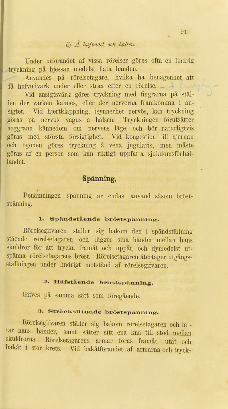 d) Å hufvudet och halsen. Under utförandet af vissa rörelser göres ofta en lindrig tryckning på hjessan medelst flata handen. Användes på rörelsetagare, hvilka ha benägenhet att få hufvudvärk under eller strax efter en rörelse. Vid ansigtsvärk göres tryckning med fingrarna på stäl- len der värken kännes, eller der nerverna framkomma i an- sigtet. Vid hjertklappning, isynnerhet nervös, kan tryckning göras på nervus vagus å halsen. Tryckningen förutsätter noggrann kännedom om nervens läge, och bör naturligtvis göras med största försigtighet. Vid kongestion till hjernan och ögonen göres tryckning å vena jugularis, men måste göras af en person som kan riktigt uppfatta sjukdomsförhål- landet. Spänning. § Benämningen spänning är endast använd såsom bröst- spänning. 1. Spändstående bröstspänning. Rörelsegifvaren ställer sig bakom den i spändställning stående rörelsetagaren och lägger sina händer mellan hans skuldror för att trycka framåt och uppåt, och dymedelst ut- spänna rörelsetagarens bröst. Rörelsetagaren återtager utgångs- ställningen under lindrigt motstånd af rörelsegifvaren. 3. Häfstående bröstspänning. Gifves på samma sätt som föregående. 3. Sträclcsittande bröstspänning. Rörelsegifvaren ställer sig bakom rörelsetagaren och fat- tar hans händer, samt sätter sitt ena knä till stöd mellan skuldrorna. Rörelsetagarens armar föras framåt, utåt och bakåt i stor krets. Vid bakåtförandet af armarna och tryck-