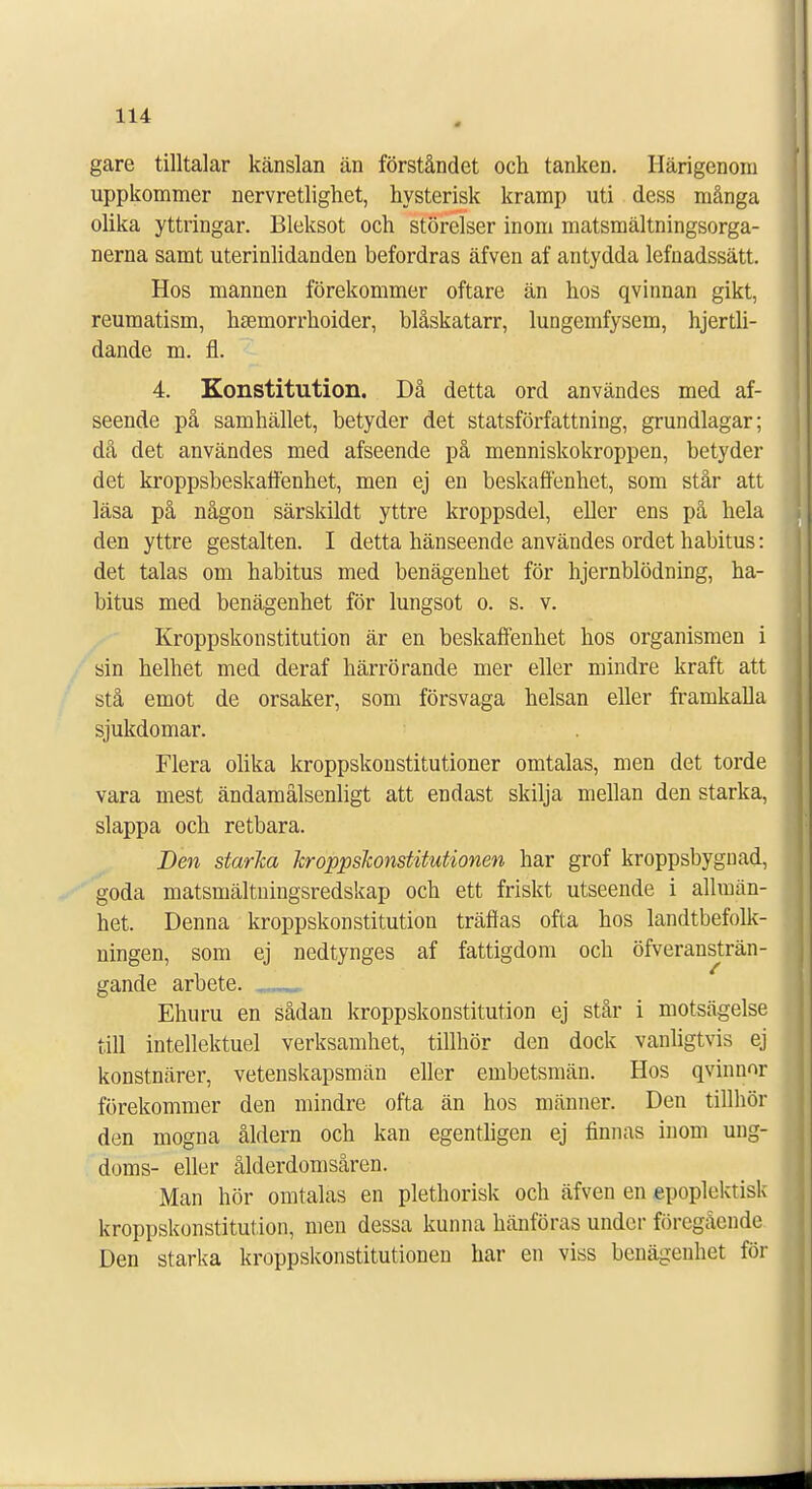 gare tilltalar känslan än förståndet och tanken. Härigenom uppkommer nervretlighet, hysterisk kramp uti dess många olika yttringar. Bleksot och störelser inom matsmältningsorga- nerna samt uterinlidanden befordras äfven af antydda lefnadssätt. Hos mannen förekommer oftare än hos qvinnan gikt, reumatism, h£emorrhoider, blåskatarr, lungemfysem, hjertli- dande m. fl. 4. Konstitution. Då detta ord användes med af- seende på samhället, betyder det statsförfattning, grundlagar; då det användes med afseende på menniskokroppen, betyder det kroppsbeskaffenhet, men ej en beskaffenhet, som står att läsa på någon särskildt yttre kroppsdel, eller ens på hela den yttre gestalten. I detta hänseende användes ordet habitus: det talas om habitus med benägenhet för hjernblödning, ha- bitus med benägenhet för lungsot o. s. v. Kroppskonstitution är en beskaffenhet hos organismen i sin helhet med deraf härrörande mer eller mindre kraft att stå emot de orsaker, som försvaga helsan eller framkalla sjukdomar. Flera olika kroppskonstitutioner omtalas, men det torde vara mest ändamålsenligt att endast skilja mellan den starka, slappa och retbara. Den starka kroppskonstitutionen har grof kroppsbygiiad, goda matsmältningsredskap och ett friskt utseende i allmän- het. Denna kroppskonstitution träffas ofta hos landtbefolk- ningen, som ej nedtynges af fattigdom och överansträn- gande arbete. mmmmm Ehuru en sådan kroppskonstitution ej står i motsägelse till intellektuel verksamhet, tillhör den dock vanligtvis ej konstnärer, vetenskapsmän eller embetsmän. Hos qvinnor förekommer den mindre ofta än hos männer. Den tillhör den mogna åldern och kan egentligen ej finnas inom ung- doms- eller ålderdomsåren. Man hör omtalas en plethorisk och äfven en epoplektisk kroppskonstitution, men dessa kunna hänföras under föregående Den starka kroppskonstitutionen har en viss benägenhet för