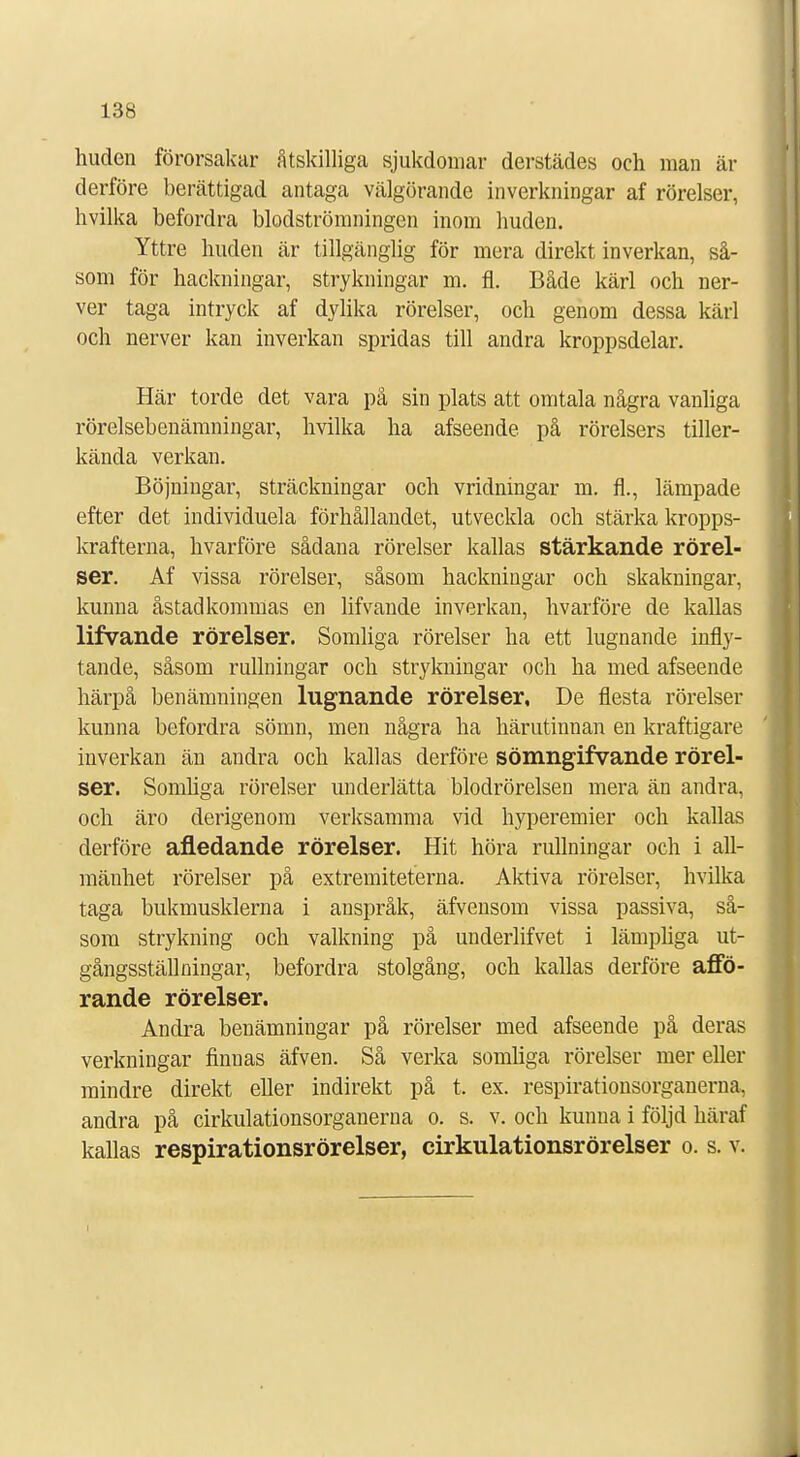 huden förorsakar åtskilliga sjukdomar derstädes och man är derföre berättigad antaga välgörande inverkningar af rörelser, hvilka befordra blodströmningen inom huden. Yttre huden är tillgänglig för mera direkt inverkan, så- som för hackningar, strykningar m. fl. Både kärl och ner- ver taga intryck af dylika rörelser, och genom dessa kärl och nerver kan inverkan spridas till andra kroppsdelar. Här torde det vara på sin plats att omtala några vanliga rörelsebenämningar, hvilka ha afseende på rörelsers tiller- kända verkan. Böjningar, sträckningar och vridningar m. fl., lämpade efter det individuela förhållandet, utveckla och stärka kropps- krafterna, hvarföre sådana rörelser kallas stärkande rörel- ser. Af vissa rörelser, såsom hackningar och skakningar, kunna åstadkommas en lifvande inverkan, hvarföre de kallas lifvande rörelser. Somliga rörelser ha ett lugnande infly- tande, såsom rullningar och strykningar och ha med afseende härpå benämningen lugnande rörelser, De flesta rörelser kunna befordra sömn, men några ha härutinnan en kraftigare inverkan än andra och kallas derföre sömngifvande rörel- ser. Somliga rörelser underlätta blodrörelsen mera än andra, och äro derigenom verksamma vid hyperemier och kallas derföre afledande rörelser. Hit höra rullningar och i all- mänhet rörelser på extremiteterna. Aktiva rörelser, hvilka taga bukmusklerna i anspråk, äfvensom vissa passiva, så- som strykning och valkning på underlifvet i lämpliga ut- gångsställningar, befordra stolgång, och kallas derföre affö- rande rörelser. Andra benämningar på rörelser med afseende på deras verkningar finuas äfven. Så verka somliga rörelser mer eller mindre direkt eller indirekt på t. ex. respirationsorganerna, andra på cirkulationsorganen)a o. s. v. och kunna i följd häraf kallas respirationsrörelser, cirkulationsrörelser o. s. v.