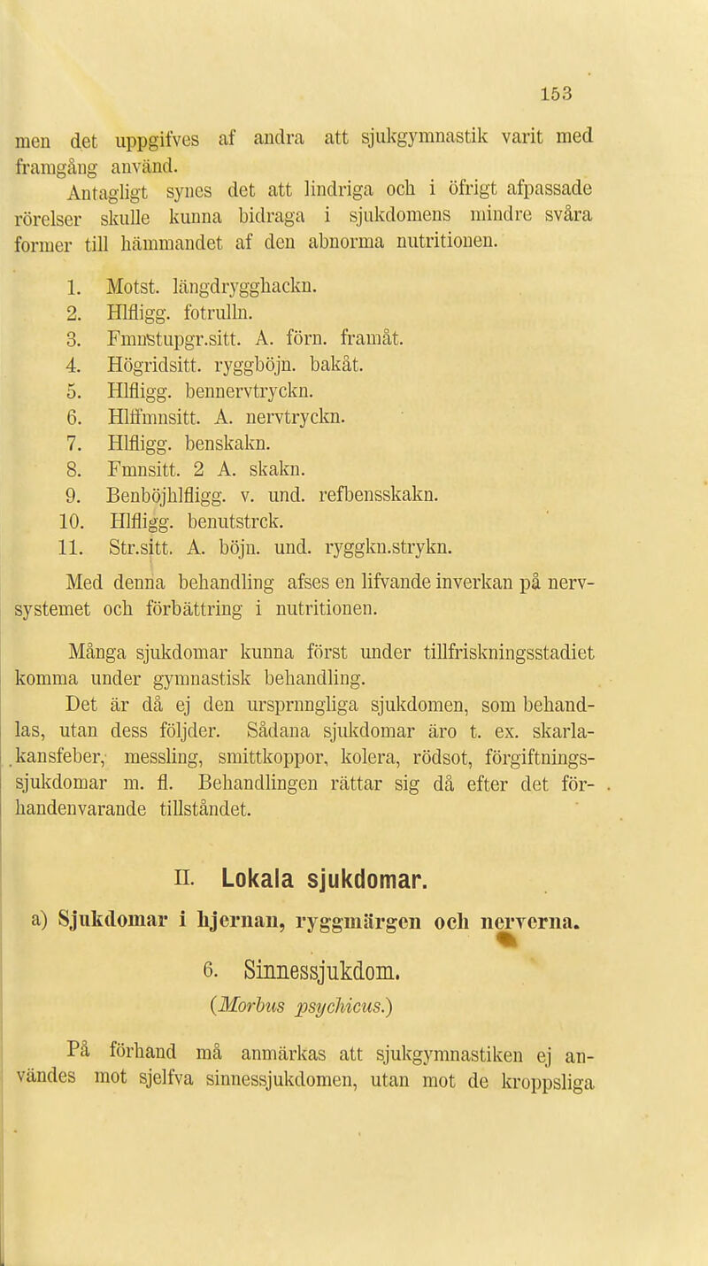 men det uppgifves af andra att sjukgymnastik varit med framgång använd. Antagligt synes det att lindriga och i öfrigt afpassade rörelser skulle kunna bidraga i sjukdomens mindre svåra former till hämmandet af den abnorma nutritionen. 1. Motst. längdrygghackn. 2. Hlfligg. fotrulln. 3. Fmnstupgr.sitt. A. förn. framåt. 4. Högridsitt. ryggböjn. bakåt. 5. Hlfligg. bennervtryckn. 6. Hlffmnsitt. A. nervtryckn. 7. Hlfligg. benskakn. 8. Fmnsitt. 2 A. skakn. 9. Benböjhlfligg. v. und. refbensskakn. 10. Hlfligg. benutstrck. 11. Str.sitt. A. böjn. und. ryggkn.strykn. Med denna behandling afses en lifvande inverkan på nerv- systemet och förbättring i nutritionen. Många sjukdomar kunna först under tillfriskningsstadiet komma under gymnastisk behandling. Det är då ej den ursprnngliga sjukdomen, som behand- las, utan dess följder. Sådana sjukdomar äro t. ex. skarla- kansfeber, messling, smittkoppor, kolera, rödsot, förgiftnings- sjukdomar m. fl. Behandlingen rättar sig då efter det för- handenvarande tillståndet. n. Lokala sjukdomar. a) Sjukdomar i hjernan, ryggmärgen och nerverna. 6. Sinnessjukdom. {Morbus psychicus.) På förhand må anmärkas att sjukgymnastiken ej an- vändes mot sjelfva sinnessjukdomen, utan mot de kroppsliga