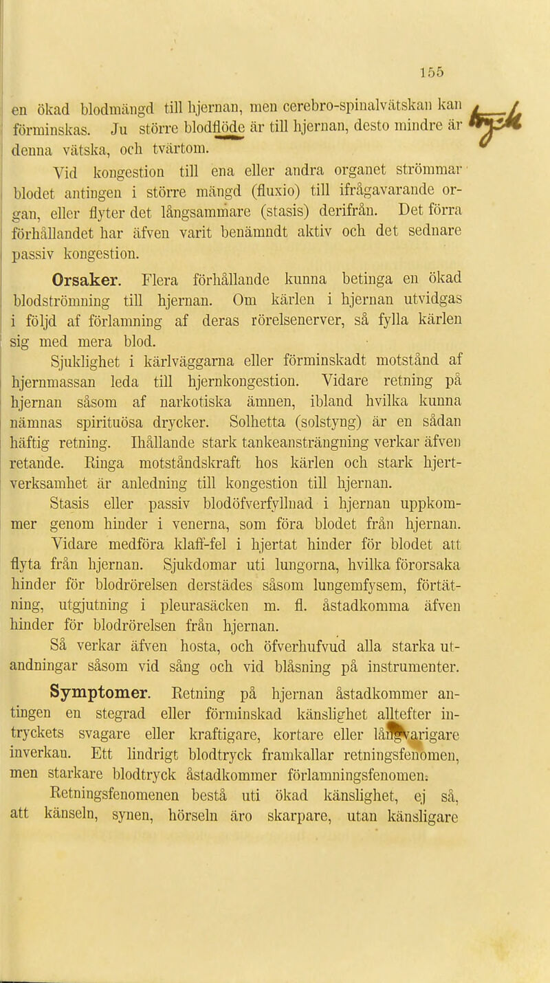 en ökad blodmängd till hjernan, men cerebro-spinalvätskan kan förminskas. Ju större blodflöde är till bjernan, desto mindre är denna vätska, och tvärtom. Vid kongestion till ena eller andra organet strömmar blodet antingen i större mängd (fluxio) till ifrågavarande or- gan, eller flyter det långsammare (stasis) derifrån. Det förra förbållandet bar äfven varit benämndt aktiv och det sednare passiv kongestion. Orsaker. Flera förhållande kunna betinga en ökad blodströnming till hjernan. Om kärlen i hjernan utvidgas i följd af förlamning af deras rörelsenerver, så fylla kärlen sig med mera blod. Sjuklighet i kärlväggarna eller förminskadt motstånd af hjernmassan leda till hjernkongestion. Vidare retning på hjernan såsom af narkotiska ämnen, ibland hvilka kunna nämnas spirituösa drycker. Solhetta (solstyng) är en sådan häftig retning. Ihållande stark tankeansträngning verkar äfven retande. Ringa motståndskraft bos kärlen och stark hjert- verksamhet är anledning till kongestion till hjernan. Stasis eller passiv blodöfverfyllnad i hjernan uppkom- mer genom hinder i venerna, som föra blodet från hjernan. Vidare medföra klaff-fel i hjertat hinder för blodet att flyta från hjernan. Sjukdomar uti lungorna, hvilka förorsaka hinder för blodrörelsen derstädes såsom lungemfysem, förtät- ning, utgjutning i pleurasäcken m. fl. åstadkomma äfven hinder för blodrörelsen från hjernan. Så verkar äfven hosta, och öfverhufvud alla starka ut- andningar såsom vid sång och vid blåsning på instrumenter. Symptomer. Retning på hjernan åstadkommer an- tingen en stegrad eller förminskad känslighet alltefter in- tryckets svagare eller kraftigare, kortare eller lån^arigare inverkan. Ett lindrigt blodtryck framkallar retningsfenomen, men starkare blodtryck åstadkommer förlamningsfenomen: Retningsfenomenen bestå uti ökad känslighet, ej så, att känseln, synen, hörseln äro skarpare, utan känsligare