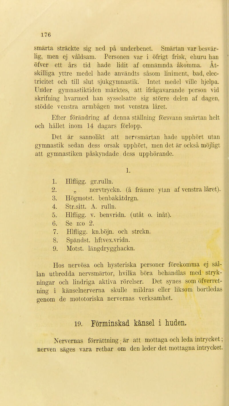 smärta sträckte sig ned på underbenet. Smärtan var besvär- lig, men ej våldsam. Personen var i öfrigt frisk, ehuru han öfver ett års tid hade lidit af omnämnda åkomma. Åt- skilliga yttre medel hade användts såsom liniment, bad, elec- tricitet och till slut sjukgymnastik. Intet medel ville hjelpa. Under gymnastiktiden märktes, att ifrågavarande person vid skrifning hvarmed han sysselsatte sig större delen af dagen, stödde venstra armbågen mot venstra låret. Efter förändring af denna ställning försvann smärtan helt och hållet inom 14 dagars förlopp. Det är sannolikt att nervsmärtan hade upphört utan gymnastik sedan dess orsak upphört, men det är också möjligt att gymnastiken påskyndade dess upphörande. i. 1. Hlfligg. gr.rulln. 2. „ nervtryckn. (å främre ytan af venstra låret). 3. Högmotst. benbakåtdrgn. 4. Str.sitt. A. rulln. 5. Hlfligg. v. benvridn. (utåt o. inåt). 6. Se n:o 2. 7. Hlfligg. kn.böjn. och strckn. 8. Spändst. hftvex.vridn. 9. Motst. längdrygghackn. Hos nervösa och hysteriska personer förekomma ej säl- lan utbredda nervsmärtor, hvilka böra behandlas med stryk- ningar och lindriga aktiva rörelser. Det synes som öfverret- ning i känselnerverna skulle mildras eller liksom bortledas genom de mototoriska nervernas verksamhet. 19. Förminskad känsel i huden. Nervernas förrättning; är att mottaga och leda intrycket; nerven säges vara retbar om den leder det mottagna intrycket.