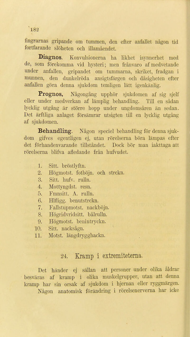 fingrarnas gripande om tummen, den efter anfallet någon tid fortfarande slöheten och illamåendet. Diagnos. Konvulsionerna ha likhet isynnerhet med de, som förekomma vid hysteri; men frånvaro af medvetande under anfallen, gripandet om tummarna, skriket, fradgan i munnen, den dunkelröda ansigtsfärgen och dåsigheten efter anfallen göra denna sjukdom temligen lätt igenkänlig. Prognos. Någongång upphör sjukdomen af sig sjelf eller under medverkan af lämplig behandling. Till en sådan lycklig utgång är större hopp under ungdomsåren än sedan. Det ärftliga anlaget försämrar utsigten till en lycklig utgång af sjukdomen. Behandling. Någon speciel behandling för denna sjuk- dom gifves egentligen ej, utan rörelserna böra lämpas efter det förhandenvarande tillståndet. Dock bör man iakttaga att rörelserna blifva afledande från hufvudet. 1. Sitt. bröstlyftn. 2. Högmotst. fotböjn. och strckn. 3. Sitt. hufv. rulln. 4. Mottyngdst. resn. 5. Fmnsitt. A. rulln. 6. Hlfligg. benutstrckn. 7. Fallstupmotst. nackböjn. 8. Högridvridsitt. bålrulln. 9. Högmotst. benintryckn. 10. Sitt. nacksågn. 11. Motst. längdryggkackn. 24. Kramp i extremitetens Det händer ej sällan att personer under olika åldrar besväras af kramp i olika muskelgrupper, utan att denna kramp har sin orsak af sjukdom i hjernan eller ryggmärgen. Någon anatomisk förändring i rörelsenerverna har icke
