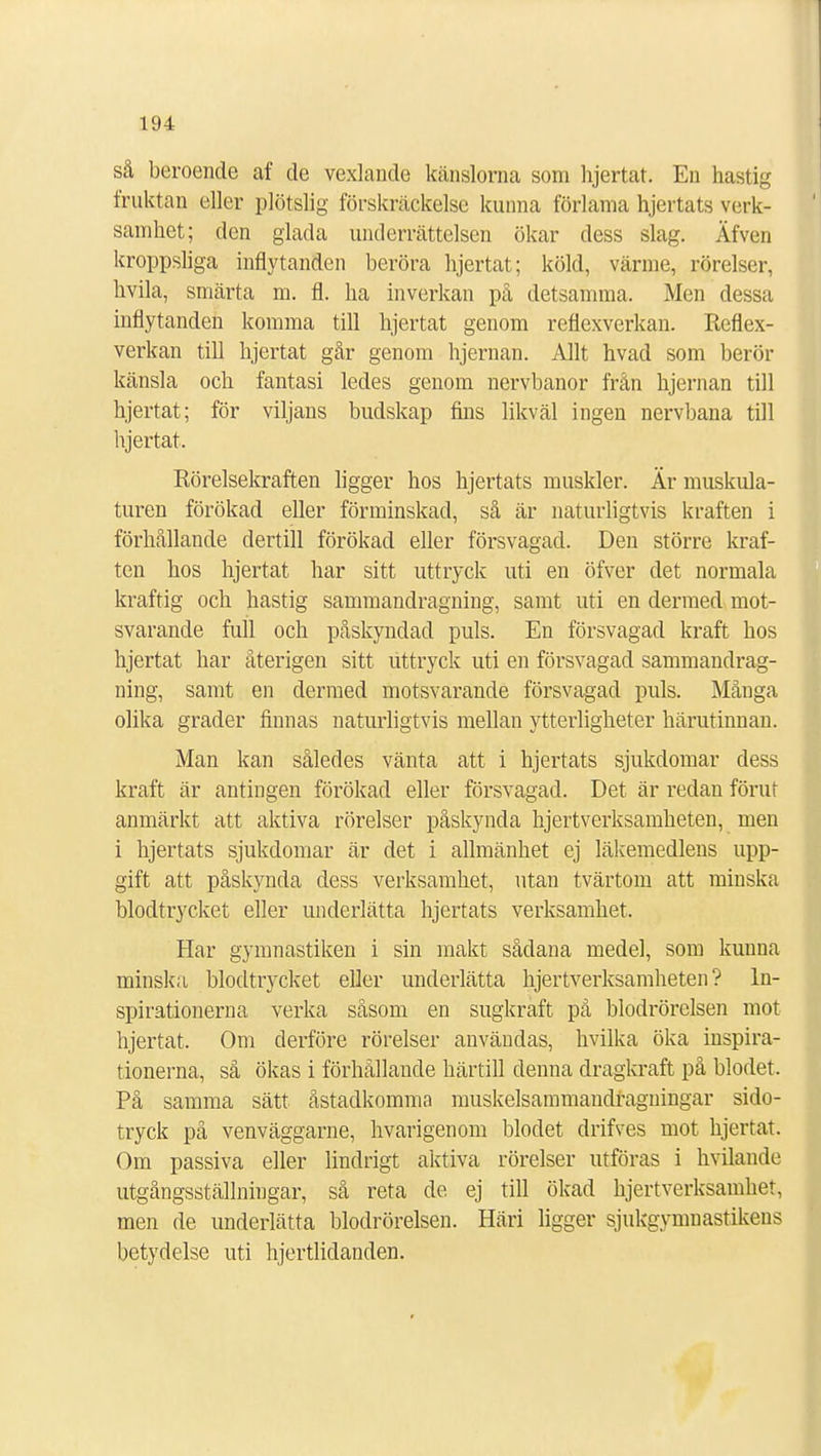 så beroende af de vexlande känslorna som hjertat. En hastig fruktan eller plötslig förskräckelse kunna förlama hjertats verk- samhet; den glada underrättelsen ökar dess slag. Äfven kroppsliga inflytanden beröra hjertat; köld, värme, rörelser, hvila, smärta m. fl. ha inverkan på detsamma. Men dessa inflytanden komma till hjertat genom reflexverkan. Reflex- verkan till hjertat går genom hjernan. Allt hvad som berör känsla och fantasi ledes genom nervbanor från hjernan till hjertat; för viljans budskap fins likväl ingen nervbana till hjertat. Rörelsekraften ligger hos hjertats muskler. Är muskula- turen förökad eller förminskad, så är naturligtvis kraften i förhållande dertill förökad eller försvagad. Den större kraf- ten hos hjertat har sitt uttryck uti en öfver det normala kraftig och hastig sammandragning, samt uti en dermed mot- svarande full och påskyndad puls. En försvagad kraft hos hjertat har återigen sitt uttryck uti en försvagad sammandrag- ning, samt en dermed motsvarande försvagad puls. Många olika grader finnas naturligtvis mellan ytterligheter härutinnan. Man kan således vänta att i hjertats sjukdomar dess kraft är antingen förökad eller försvagad. Det är redan förut anmärkt att aktiva rörelser påskynda hjertverksamheten, men i hjertats sjukdomar är det i allmänhet ej läkemedlens upp- gift att påskynda dess verksamhet, utan tvärtom att minska blodtrycket eller underlätta hjertats verksamhet. Har gymnastiken i sin makt sådana medel, som kunna minska blodtrycket eller underlätta hjertverksamheten? In- spirationerna verka såsom en sugkraft på blodrörelsen mot hjertat. Om derföre rörelser användas, hvilka öka inspira- tionerna, så ökas i förhållande härtill denna dragkraft på blodet. På samma sätt åstadkomma muskelsammaudragningar sido- tryck på venväggarne, hvarigenom blodet drifves mot hjertat. Om passiva eller lindrigt aktiva rörelser utföras i hvilande utgångsställningar, så reta de ej till ökad hjertverksamhet, men de underlätta blodrörelsen. Häri ligger sjukgymnastikens betydelse uti hjertlidanden.