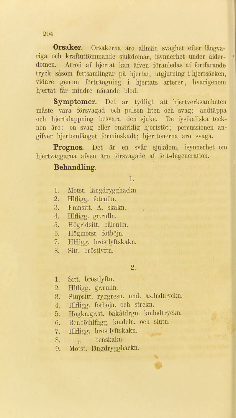 Orsaker. Orsakerna äro allmän svaghet efter långva- riga och kraftuttömmande sjukdomar, isynnerhet under ålder- domen. Atrofi af hjertat kan äfven föranledas af fortfarande tryck såsom fettsamlingar på hjertat, utgjutning i hjertsäcken, vidare genom förträngning i hjertats arterer, hvarigenom hjertat får mindre närande blod. Symptomer. Det är tydligt att hjertverksamheten måste vara försvagad och pulsen liten och svag; andtäppa och hjertklappning besvära den sjuke. De fysikaliska teck- nen äro: en svag eller omärklig hjertstöt; percussionen an- gifver hjertomfånget förminskadt; hjerttonerna äro svaga. Prognos. Det är en svår sjukdom, isynnerhet om hjertväggarna äfven äro försvagade af fett-degeneration. Behandling. 1. Motst. längdrygghackn. Hlfligg. fotrulln. Fmnsitt. A. skakn. Hlfligg. gr.rulln. Högridsitt. bålrulln. Högmotst. fotböjn. Hlfligg. bröstlyftskakn. Sitt. bröstlyftn. 1. 2. 3. 4. 5. 6. 7. 8. 2. 1. Sitt. bröstlyftn. 2. Hlfligg. gr.rulln. 3. Stupsitt. ryggresn. und. ax.lndtryckn. 4. Hlfligg. fotböjn. och strckn. 5. Högkn.gr.st. bakåtdrgn. kn.lndtryckn. 6. Benböjhlfligg. kn.deln. och sluta. 7. Hlfligg. bröstlyftskakn. 8. „ benskakn. 9. Motst. längdrygghackn. #