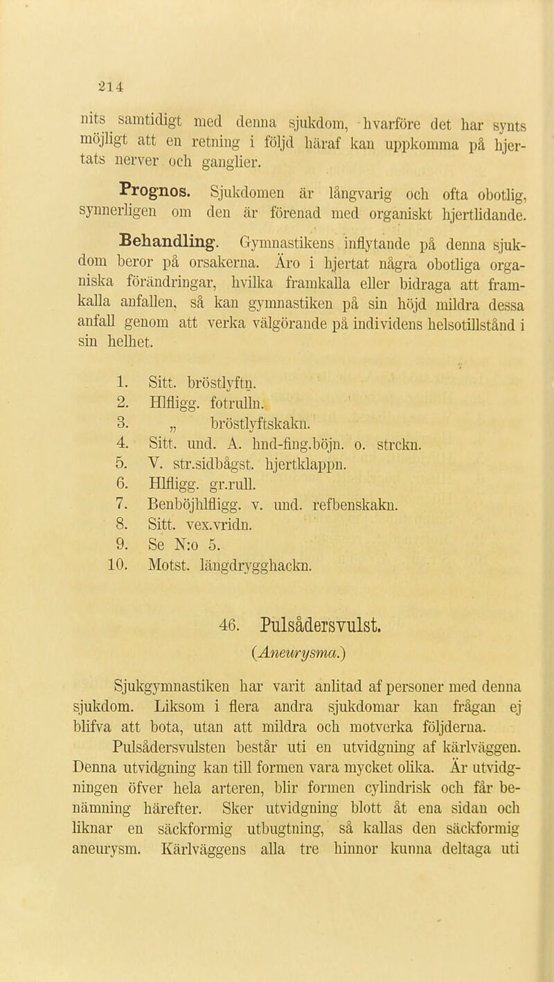 nits ^ samtidigt med denna sjukdom, hvårföre det har synts möjligt att en retning i följd häraf kan uppkomma på hjer- tats nerver ock ganglier. Prognos. Sjukdomen är långvarig och ofta obotlig, synnerligen om clen är förenad med organiskt hjertlidande. Behandling. Gymnastikens inflytande på denna sjuk- dom beror på orsakerna. Äro i hjertat några obotliga orga- niska förändringar, hvilka framkalla eller bidraga att fram- kalla anfallen, så kan gymnastiken på sin höjd mildra dessa anfall genom att verka välgörande på individens helsotillstånd i sin helhet. 1. Sitt. bröstlyftn. 2. Hlfligg. fotrulln. 3. „ bröstlyftskakn. 4. Sitt, und. A. hnd-fing.böjn. o. strckn. 5. V. str.sidbågst. hjertklappn. 6. Hlfligg. gr.rull. 7. Benböjhlfligg. v. und. refbenskakn. 8. Sitt. vex.vridn. 9. Se N:o 5. 10. Motst. längdrygghackn. 46. Pulsådersvulst. (Aneurysma.) Sjukgymnastiken har varit anlitad af personer med denna sjukdom. Liksom i flera andra sjukdomar kan frågan ej blifva att bota, utan att mildra och motverka följderna. Pulsådersvulsten består uti en utvidgning af kärlväggen. Denna utvidgning kan till formen vara mycket olika. Är utvidg- ningen öfver hela arteren, blir formen cylindrisk och får be- nämning härefter. Sker utvidgning blott åt ena sidan och liknar en säckformig utbugtning, så kallas den säckformig aneurysm. Kärlväggens alla tre hinnor kunna deltaga uti