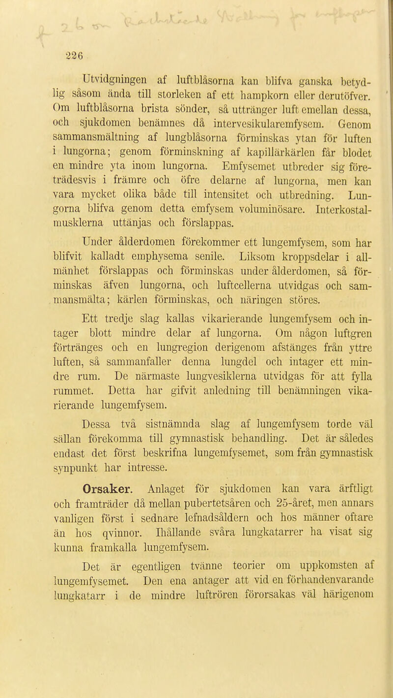 Utvidgningen af luftblåsorna kan blifva ganska betyd- lig såsom cända till storleken af ett hampkorn eller derutöfver. Om luftblåsorna brista sönder, så uttränger luft emellan dessa, och sjukdomen benämnes då intervesikularemfysem. Genom sammansmältning af lungblåsorna förminskas ytan för luften i lungorna; genom förminskning af kapillärkärlen får blodet en mindre yta inom lungorna. Emfysemet utbreder sig före- trädesvis i främre och öfre delarne af lungorna, men kan vara mycket olika både till intensitet och utbredning. Lun- gorna blifva genom detta emfysem voluminösare. Interkostal- musklerna uttänjas och förslappas. Under ålderdomen förekommer ett lungemfysem, som har blifvit kalladt emphysema senile. Liksom kroppsdelar i all- mänhet förslappas och förminskas under ålderdomen, så för- minskas äfven lungorna, och luftcellerna utvidgas och sam- mansmälta; kärlen förminskas, och näringen stores. Ett tredje slag kallas vikarierande lungemfysem och in- tager blott mindre delar af lungorna. Om någon luftgren förtränges och en lungregion derigenom afstänges från yttre luften, så sammanfaller denna lungdel och intager ett min- dre rum. De närmaste lungvesiklerna utvidgas för att fylla rummet. Detta har gifvit anledning till benämningen vika- rierande lungemfysem. Dessa två sistnämnda slag af lungemfysem torde väl sällan förekomma till gymnastisk behandling. Det är således endast det först beskrifna lungemfysemet, som från gymnastisk synpunkt har intresse. Orsaker. Anlaget för sjukdomen kan vara ärftligt och framträder då mellan pubertetsåren och 25-året, men annars vanligen först i sednare lefnadsåldern och hos mäuner oftare än hos qvinnor. Ihållande svåra lungkatarrer ha visat sig kunna framkalla lungemfysem. Det är egentligen tvänne teorier om uppkomsten af lungemfysemet. Den ena antager att vid en förhandenvarande lungkatarr i de mindre luftrören förorsakas väl härigenom