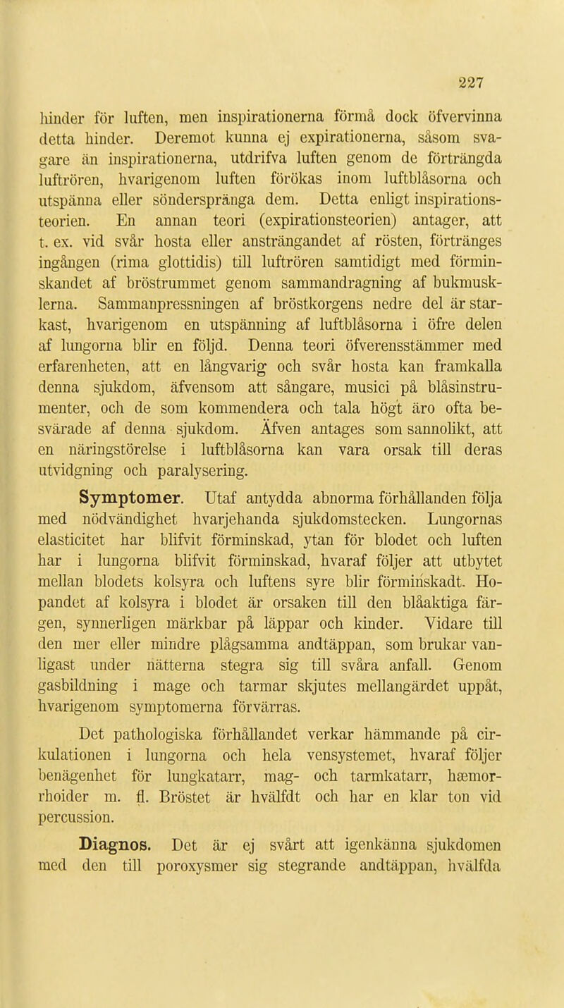 hinder för luften, men inspirationerna förmå dock öfvervinna detta binder. Deremot kunna ej expirationerna, såsom sva- gare än inspirationerna, utdrifva luften genom de förträngda luftrören, hvarigenom luften förökas inom luftblåsorna och utspänna eller sönderspränga dem. Detta enligt inspirations- teorien. En annan teori (expirationsteorien) antager, att t. ex. vid svår hosta eller ansträngandet af rösten, förtränges ingången (rima glottidis) till luftrören samtidigt med förmin- skandet af bröstrummet genom sammandragning af bukmusk- lerna. Sammanpressningen af bröstkorgens nedre del är star- kast, hvarigenom en utspänning af luftblåsorna i öfre delen af lungorna blir en följd. Denna teori öfverensstämmer med erfarenheten, att en långvarig och svår hosta kan framkalla denna sjukdom, äfvensom att sångare, musici på blåsinstru- menter, och de som kommendera och tala högt äro ofta be- svärade af denna sjukdom. Äfven antages som sannolikt, att en näringstörelse i luftblåsorna kan vara orsak till deras utvidgning och paralysering. Symptomer. Utaf antydda abnorma förhållanden följa med nödvändighet hvarjehanda sjukdomstecken. Lungornas elasticitet har blifvit förminskad, ytan för blodet och luften har i lungorna blifvit förminskad, hvaraf följer att utbytet mellan blodets kolsyra och luftens syre blir förmiriskadt. Ho- pandet af kolsyra i blodet är orsaken till den blåaktiga fär- gen, synnerligen märkbar på läppar och kinder. Vidare till den mer eller mindre plågsamma andtäppan, som brukar van- ligast under nätterna stegra sig till svåra anfall. Genom gasbildning i mage och tarmar skjutes mellangärdet uppåt, hvarigenom symptomerna förvärras. Det pathologiska förhållandet verkar hämmande på cir- kulationen i lungorna och hela vensystemet, hvaraf följer benägenhet för lungkatarr, mag- och tarmkatarr, hsemor- rhoider m. fl. Bröstet är hvälfdt och har en klar ton vid percussion. Diagnos. Det är ej svårt att igenkänna sjukdomen med den till poroxysmer sig stegrande andtäppan, hvälfda