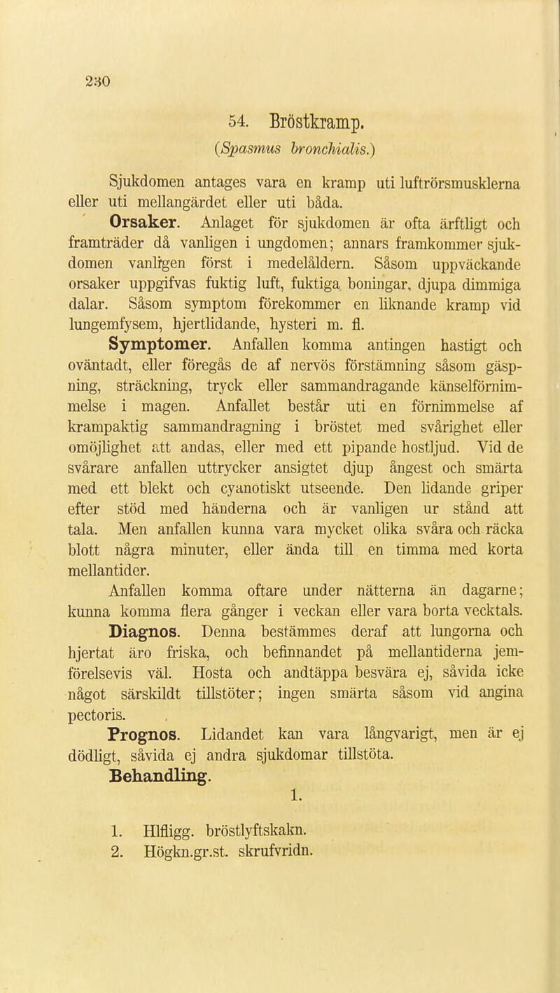 2-60 54. Bröstkramp. (Spasmus bronchialis.) Sjukdomen antages vara en kramp uti luftrörsmusklerna eller uti mellangärdet eller uti båda. Orsaker. Anlaget för sjukdomen är ofta ärftligt och framträder då vanligen i ungdomen; annars framkommer sjuk- domen vanligen först i medelåldern. Såsom uppväckande orsaker uppgifvas fuktig luft, fuktiga boningar, djupa dimmiga dalar. Såsom symptom förekommer en liknande kramp vid lungemfysem, hjertlidande, hysteri m. fl. Symptomer. Anfallen komma antingen hastigt och oväntadt, eller föregås de af nervös förstämning såsom gäsp- ning, sträckning, tryck eller sammandragande känselförnim- melse i magen. Anfallet består uti en förnimmelse af krampaktig sammandragning i bröstet med svårighet eller omöjlighet att andas, eller med ett pipande hostljud. Vid de svårare anfallen uttrycker ansigtet djup ångest och smärta med ett blekt och cyanotiskt utseende. Den lidande griper efter stöd med händerna och är vanligen ur stånd att tala. Men anfallen kunna vara mycket olika svåra och räcka blott några minuter, eller ända till en timma med korta mellantider. Anfallen komma oftare under nätterna än dagarne; kunna komma flera gånger i veckan eller vara borta vecktals. Diagnos. Denna bestämmes deraf att lungorna och hjertat äro friska, och befinnandet på mellantiderna jem- förelsevis väl. Hosta och andtäppa besvära ej, såvida icke något särskildt tillstöter; ingen smärta såsom vid angina pectoris. Prognos. Lidandet kan vara långvarigt, men är ej dödligt, såvida ej andra sjukdomar tillstöta. Behandling. 1. 1. Hlfligg. bröstlyftskakn. 2. Högkn.gr.st. skrufvridn.