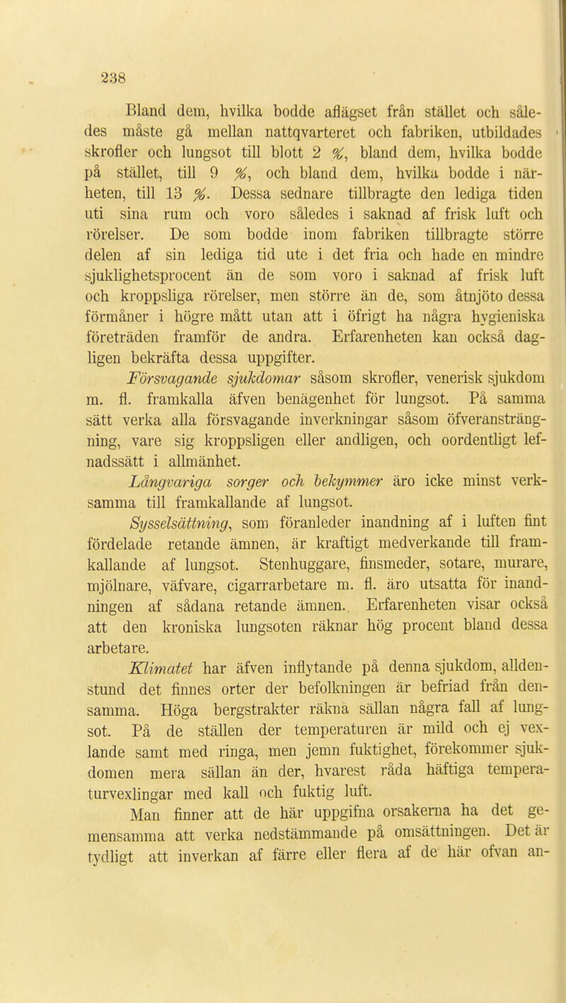 Bland dem, hvilka bodde aflägset från stället och såle- des måste gå mellan nattqvarteret och fabriken, utbildades skrofler och lungsot till blott 2 %, bland dem, hvilka bodde på stället, till 9 %, och bland dem, hvilka bodde i när- heten, till 13 %. Dessa sednare tillbragte den lediga tiden uti sina rum och voro således i saknad af frisk luft och rörelser. De som bodde inom fabriken tillbragte större delen af sin lediga tid ute i det fria och hade en mindre sjuklighetsprocent än de som voro i saknad af frisk luft och kroppsliga rörelser, men större än de, som åtnjöto dessa förmåner i högre mått utan att i öfrigt ha några hygieniska företräden framför de andra. Erfarenheten kan också dag- ligen bekräfta dessa uppgifter. Försvagande sjukdomar såsom skrofler, venerisk sjukdom m. fl. framkalla äfven benägenhet för lungsot. På samma sätt verka alla försvagande inverkningar såsom överansträng- ning, vare sig kroppsligen eller andligen, och oordentligt lef- nadssätt i allmänhet. Långvariga sorger och bekymmer äro icke minst verk- samma till framkallande af lungsot. Sysselsättning, som föranleder inandning af i luften fint fördelade retande ämnen, är kraftigt medverkande till fram- kallande af lungsot. Stenhuggare, finsmeder, sötare, murare, mjölnare, väfvare, cigarrarbetare m. fl. äro utsatta för inand- ningen af sådana retande ämnen. Erfarenheten visar också att den kroniska lungsoten räknar hög procent bland dessa arbetare. Klimatet har äfven inflytande på denna sjukdom, allden- stund det finnes orter der befolkningen är befriad från den- samma. Höga bergstrakter räkna sällan några fall af lung- sot. På de ställen der temperaturen är mild och ej vex- lande samt med ringa, men jemn fuktighet, förekommer sjuk- domen mera sällan än der, hvarest råda häftiga tempera- turvexlingar med kall och fuktig luft. Man finner att de här uppgifna orsakerna ha det ge- mensamma att verka nedstämmande på omsättningen. Det är tydligt att inverkan af färre eller flera af de här ofvan an-