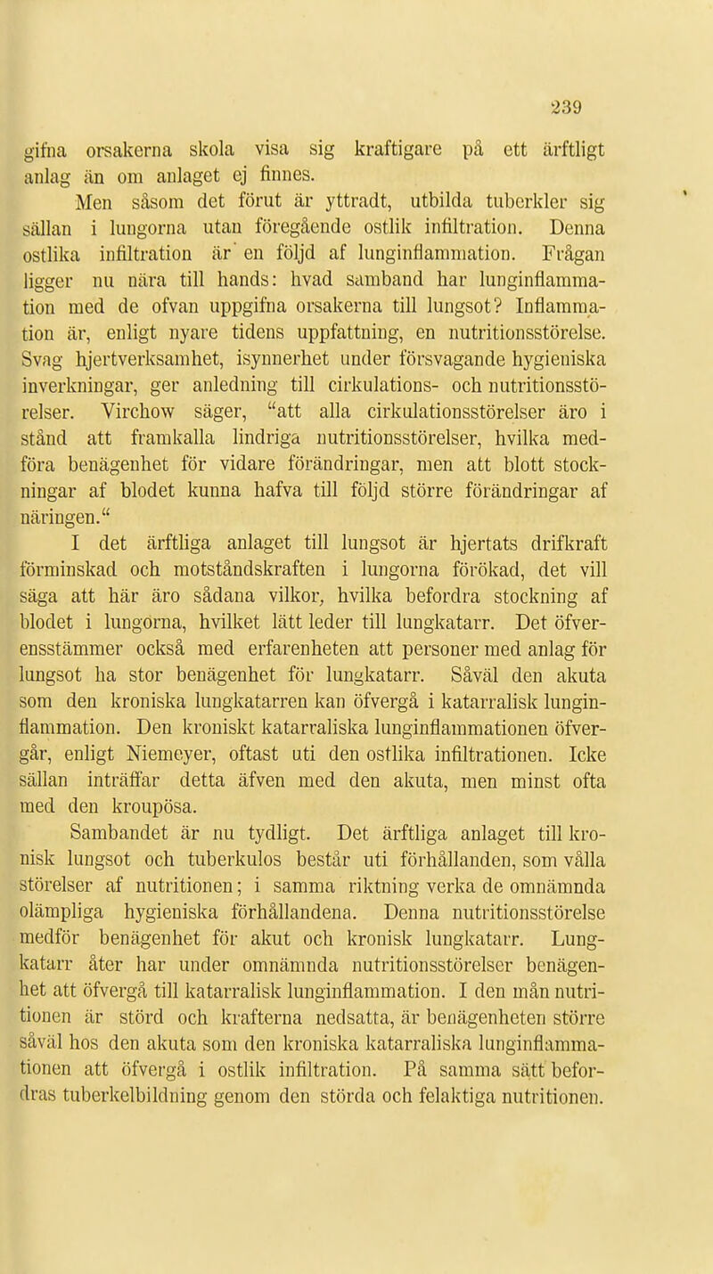 gifna orsakerna skola visa sig kraftigare på ett ärftligt anlag än om anlaget ej finnes. Men såsom det förut ar yttradt, utbilda tuberkler sig sällan i lungorna utan föregående ostlik infiltration. Denna ostlika infiltration är' en följd af lunginflammation. Frågan ligger nu nära till hands: hvad samband har lunginflamma- tion med de ofvan uppgifna orsakerna till lungsot? Inflamma- tion är, enligt nyare tidens uppfattning, en nutritionsstörelse. Svag hjertverksamhet, isynnerhet under försvagande hygieniska inverkningar, ger anledning till cirkulations- och nutritionsstö- relser. Virchow säger, att alla cirkulationsstörelser äro i stånd att framkalla lindriga nutritionsstörelser, hvilka med- föra benägenhet för vidare förändringar, men att blott stock- ningar af blodet kunna hafva till följd större förändringar af näringen. I det ärftliga anlaget till lungsot är hjertats drifkraft förminskad och motståndskraften i lungorna förökad, det vill säga att här äro sådana vilkor, hvilka befordra stockning af blodet i lungorna, hvilket lätt leder till lungkatarr. Det öfver- ensstämmer också med erfarenheten att personer med anlag för lungsot ha stor benägenhet för lungkatarr. Såväl den akuta som den kroniska lungkatarren kan öfvergå i katarralisk lungin- flammation. Den kroniskt katarraliska lunginflammationen öfver- går, enligt Memeyer, oftast uti den ostlika infiltrationen. Icke sällan inträffar detta äfven med den akuta, men minst ofta med den kroupösa. Sambandet är nu tydligt. Det ärftliga anlaget till kro- nisk lungsot och tuberkulos består uti förhållanden, som vålla störelser af nutritionen; i samma riktning verka de omnämnda olämpliga hygieniska förhållandena. Denna nutritionsstörelse medför benägenhet för akut och kronisk lungkatarr. Lung- katarr åter har under omnämnda nutritionsstörelser benägen- het att öfvergå till katarralisk lunginflammation. I den mån nutri- tionen är störd och krafterna nedsatta, är benägenheten större såväl hos den akuta som den kroniska katarraliska lunginflamma- tionen att öfvergå i ostlik infiltration. På samma sätt befor- dras tuberkelbildning genom den störda och felaktiga nutritionen.