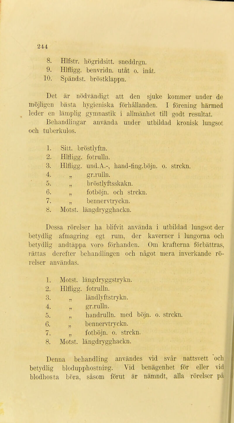 8. Hlfstr. högridsitt. sneddrgn. 9. Hlfligg. benvridn. utåt o. inåt. 10. Spändst. bröstklappn. Det är nödvändigt att den sjuke kominer under de möjligen bästa hygieniska förhållanden. I förening härmed leder en lämplig gymnastik i allmänhet till godt resultat. Behandlingar använda under utbildad kronisk lungsot och tuberkulos. 1. Sitt, bröstlyftn. 2. Hlfligg. fotrulln. 3. Hlfligg. und.A.-, hand-fing.böjn. o. strckn. 4. „ gr.rulln. 5. „ bröstlyftsskakn. 6. „ fotböjn. och strckn. 7. „ bennervtryckn. 8. Motst, längdrygghackn. Dessa rörelser ha blifvit använda i utbildad lungsot der betydlig afmagring egt rum, der kaverner i lungorna och betydlig andtäppa voro förhanden. Om krafterna förbättras, rättas derefter behandlingen och något mera inverkande rö- relser användas. 1. Motst. längdryggstrykn. 2. Hlfligg. fotrulln. 3. „ ländlyftstrykn. 4. „ gr.rulln. 5. „ handrulln. med böjn. o. strckn. 6. „ bennervtryckn. 7. „ fotböjn. o. strckn. 8. Motst. längdrygghackn. Denna behandling användes vid svår nattsvett och betydlig blodupphostning. Vid benägenhet för eller vid blodhosta böra, såsom förut är nämndt, alla rörelser på