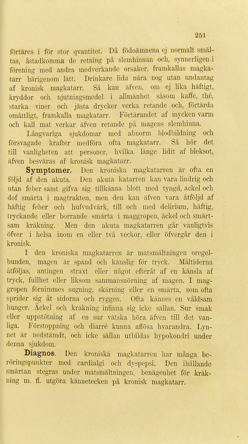 fortares i för stor qvantitet. Då födoämnena ej normalt smäl- tas, åstadkomma de retning på slemhinnan och, synnerligen i förening med andra medverkande orsaker, framkallas magka- tarr härigenom lätt. Drinkare lida nära nog utan undantag af kronisk magkatarr. Så kan äfven, om ej lika häftigt, kryddor och njutningsmedel i allmänhet såsom kaffe, thé, starka viner och jästa drycker verka retande och, förtärda omåttligt, framkalla magkatarr. Förtärandet af mycken varm och kall mat verkar äfven retande på magens slemhinna. Långvariga sjukdomar med abnorm blodbildning och försvagade krafter medföra ofta magkatarr. Så hör det till vanligheten att personer, hvilka länge lidit af bleksot, äfven besväras af kronisk magkatarr. Symptomer. Den kroniska magkatarren är ofta en följd af den akuta. Den akuta katarren kan vara lindrig och utan feber samt gifva sig tillkänna blott med tyngd, äckel och dof smärta i magtrakten, men den kan äfven vara åtföljd af häftig feber och hufvudvärk, till och med delirium, häftig, tryckande eller borrande smärta i maggropen, äckel och smärt- sam kräkning. Men den akuta magkatarren går vanligtvis öfver i helsa inom en eller två veckor, eller öfvergår den i kronisk. I den kroniska magkatarren är matsmältningen oregel- bunden, magen är spänd och känslig för tryck. Måltiderna åtföljas, antingen straxt eller något efteråt af en känsla af tryck, fullhet eller liksom sammansnörning af magen. I mag- gropen förnimmes sugning, skärning eller en smärta, som ofta sprider sig åt sidorna och ryggen. Ofta kännes en våldsam hunger. Äckel och kräkning infinna sig; icke sällan. Sur smak eller uppstötning af en sur vätska höra äfven till det van- liga. Förstoppning och diarré kunna aflösa hvarandra. Lyn- net är nedstämdt, och icke sällan utbildas hypokondri under denna sjukdom. Diagnos. Den kroniska magkatarren har många be- röringspunkter med cardialgi och dyspepsi. Den ihållande smärtan stegras under matsmältningen, benägenhet för kräk- ning m. fl. utgöra kännetecken på kronisk magkatarr.