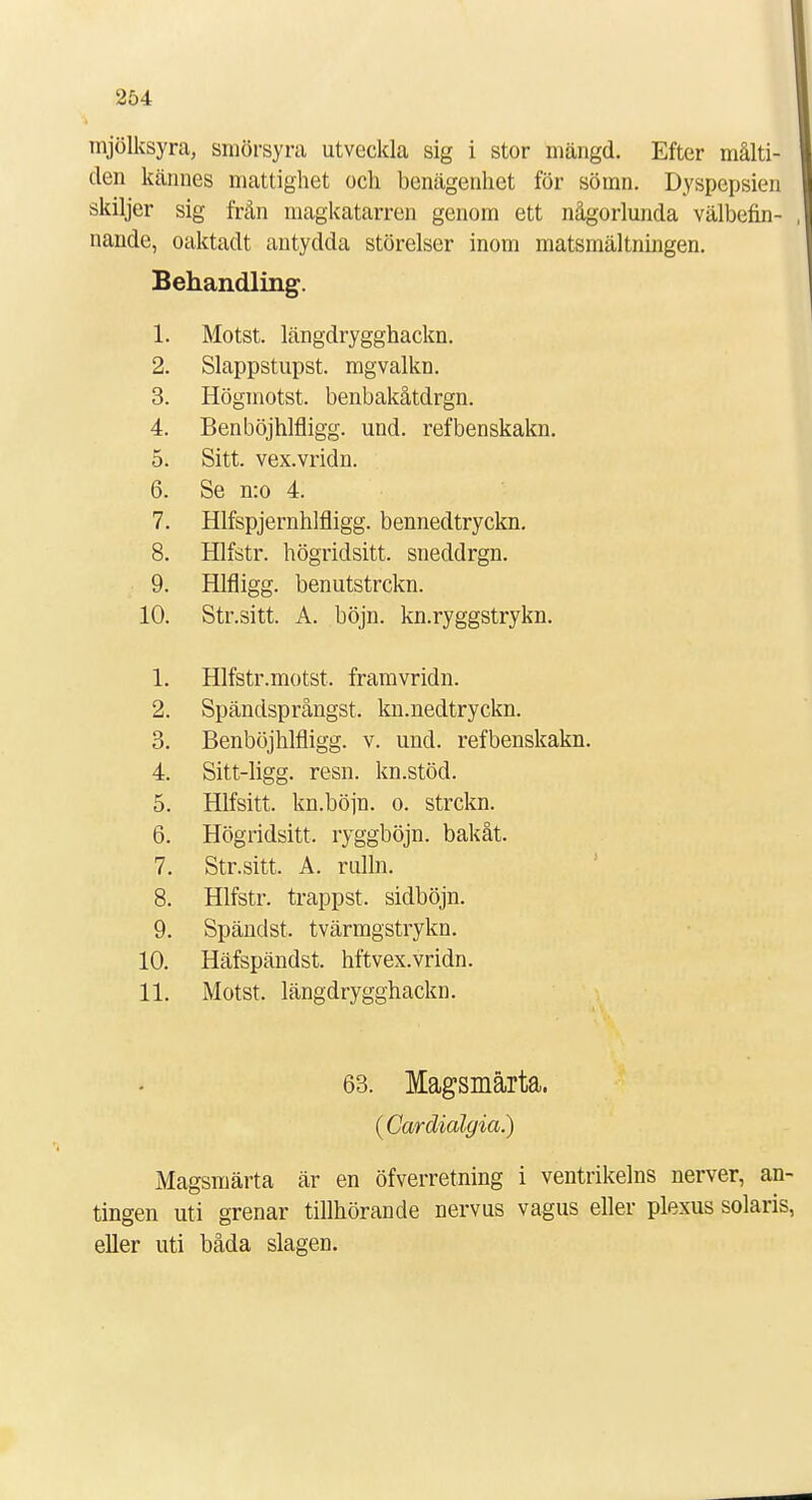 mjölksyra, smörsyra utveckla sig i stor mängd. Efter målti- den kännes mattighet och benägenhet för sömn. Dyspepsien skiljer sig från magkatarren genom ett någorlunda välbefin- nande, oaktadt antydda störelser inom matsmältningen. Behandling. i 1. 2. Slappstupst. mgvalkn. 3. Högmotst. benbakåtdrgn. 4. Benböjhlfligg. und. refbenskakn. 5. Sitt. vex.vridn. 6. Se n:o 4. 7. Hlfspjernhlfligg. bennedtryckn. 8. Hlfstr. högridsitt. sneddrgn. 9. Hlfligg. benutstrckn. 10. Str.sitt. A. böjn. kn.ryggstrykn. 1. Hlfstr.motst. framvridn. 2. Spändsprångst. kn.nedtryckn. 3. Benböjhlfligg. v. und. refbenskakn. 4. Sitt-ligg. resn. kn.stöd. 5. Hlfsitt. kn.böjn. o. strckn. r* 0. Högridsitt. ryggböjn. bakåt. 7. Str.sitt. A. rulln. 8. Hlfstr. trappst. sidböjn. 9. Spändst. tvärmgstrykn. 10. Häfspändst. hftvex.vridn. 11. Motst. längdrygghackn. 63. Magsmärta. (Cardialgia.) Magsmärta är en öfverretning i ventrikelns nerver, an- tingen uti grenar tillhörande nervus vagus eller plexus solaris, eller uti båda slagen.