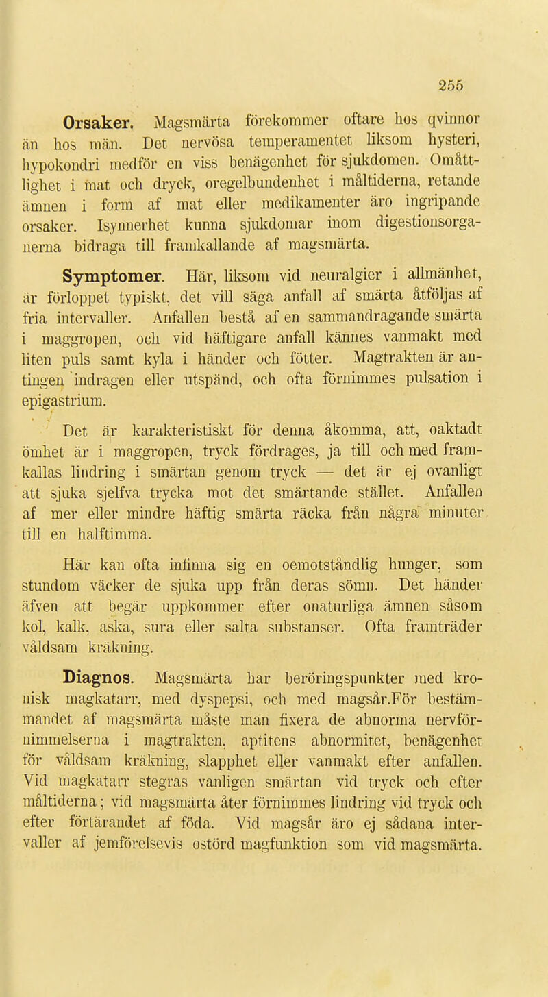 Orsaker. Magsmärta förekommer oftare hos qvinnor än hos män. Det nervösa temperamentet liksom hysteri, hypokondri medför en viss benägenhet för sjukdomen. Omått- lighet i mat och dryck, oregelbundenhet i måltiderna, retande ämnen i form af mat eller medikamenter äro ingripande orsaker. Isynnerhet kunna sjukdomar inom digestionsorga- nerna bidraga till framkallande af magsmärta. Symptomer. Här, liksom vid neuralgier i allmänhet, är förloppet typiskt, det vill säga anfall af smärta åtföljas af fria intervaller. Anfallen bestå af en sammandragande smärta i maggropen, och vid häftigare anfall kännes vanmakt med liten puls samt kyla i händer och fötter. Magtrakten är an- tingen indragen eller utspänd, och ofta förnimmes pulsation i epigastrium. Det är karakteristiskt för denna åkomma, att, oaktadt ömhet är i maggropen, tryck fördrages, ja till och med fram- kallas lindring i smärtan genom tryck — det är ej ovanligt att sjuka sjelfva trycka mot det smärtande stället. Anfallen af mer eller mindre häftig smärta räcka från några minuter till en halftimma. Här kan ofta infinna sig en oemotståndlig hunger, som stundom väcker de sjuka upp från deras sömn. Det händer äfven att begär uppkommer efter onaturliga ämnen såsom kol, kalk, aska, sura eller salta substanser. Ofta framträder våldsam kräkning. Diagnos. Magsmärta har beröringspunkter med kro- nisk magkatarr, med dyspepsi, och med magsår.För bestäm- mandet af magsmärta måste man fixera de abnorma nervför- nimmelserna i magtrakten, aptitens abnormitet, benägenhet för våldsam kräkning, slapphet eller vanmakt efter anfallen. Vid magkatarr stegras vanligen smärtan vid tryck och efter måltiderna; vid magsmärta åter förnimmes lindring vid tryck och efter förtärandet af föda. Vid magsår äro ej sådana inter- valler af jemförelsevis ostörd magfimktion som vid magsmärta.