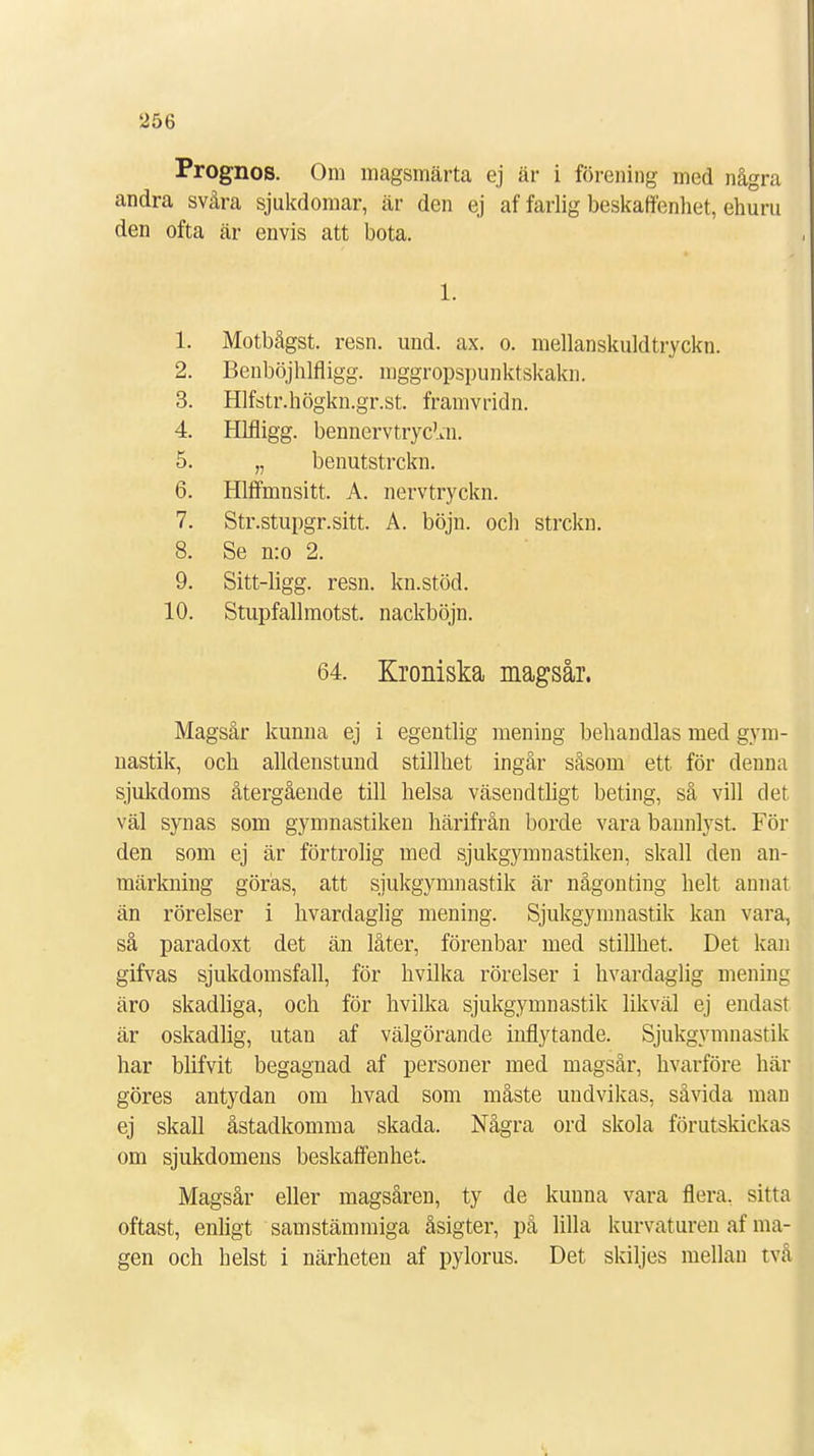 Prognos. Om magsmärta ej är i förening med några andra svåra sjukdomar, är den ej af farlig beskaffenhet, ehuru den ofta är envis att bota. 1. 1. Motbågst. resn. und. ax. o. mellanskuldtryckn. 2. Benböjhlfligg. mggropspunktskakn. 3. Hlfstr.högkn.gr.st. framvridn. 4. Hlfligg. bennervtryc^n. 5. „ benutstrckn. 6. Hlffmnsitt. A. nervtryckn. 7. Str.stupgr.sitt. A. böjn. och strckn. 8. Se n:o 2. 9. Sitt-ligg. resn. kn.stöd. 10. Stupfallmotst. nackböjn. 64. Kroniska magsår. Magsår kunna ej i egentlig mening behandlas med gym- nastik, och alldenstund stillhet ingår såsom ett för denna sjukdoms återgående till helsa väsencltligt beting, så vill det väl synas som gymnastiken härifrån borde vara bannlyst. För den som ej är förtrolig med sjukgymnastiken, skall den an- märkning göras, att sjukgymnastik är någonting helt annat än rörelser i hvardaglig mening. Sjukgymnastik kan vara, så paradoxt det än låter, förenbar med stillhet. Det kan gifvas sjukdomsfall, för hvilka rörelser i hvardaglig mening äro skadliga, och för hvilka sjukgymnastik likväl ej endast är oskadlig, utan af välgörande inflytande. Sjukgymnastik har blifvit begagnad af personer med magsår, hvarföre här göres antydan om hvad som måste undvikas, såvida man ej skall åstadkomma skada. Några ord skola förutskickas om sjukdomens beskaffenhet. Magsår eller magsåren, ty de kuuna vara flera, sitta oftast, enligt samstämmiga åsigter, på lilla kurvaturen af ma- gen och helst i närheten af pylorus. Det skiljes mellan tvä