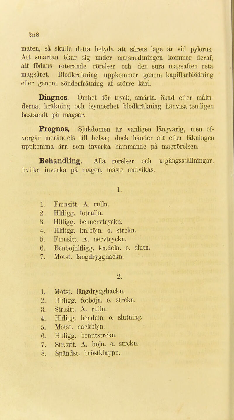 maten, så skulle detta betyda att sårets läge är vid pylorus. Att smärtan ökar sig under matsmältningen kommer deraf, att födans roterande rörelser och den sura magsaften reta magsåret. Blodkräkning uppkommer genom kapillärblödning eller genom sönderfrätning af större kärl. Diagnos. Ömhet för tryck, smärta, ökad efter målti- derna, kräkning och isynnerhet blodkräkning hänvisa temligen bestämdt på magsår. Prognos, Sjukdomen är vanligen långvarig, men öf- vergår merändels till helsa; dock händer att efter läkningen uppkomma ärr, som inverka hämmande på magrörelsen. Behandling. Alla rörelser och utgångsställningar, hvilka inverka på magen, måste undvikas. 1. 1. Fmnsitt. A. rulln. 2. Hlfligg. fotrulln. 3. Hlfligg. bennervtryckn. 4 Hlfligg. kn.böjn. o. strckn. 5. Fmnsitt. A. nervtryckn. 6. Beuböjhlfligg. kn.deln. o. slutn. 7. Motst. längdrygghackn. 2. 1. Motst. längdrygghackn. 2. Hlfligg. fotböjn. o. strckn. 3. Str.sitt. A. rulln. 4. Hlfligg. bendeln. o. slutning. 5. Motst. nackböjn. 6. Hlfligg. benutstrckn. 7. Str.sitt. A. böjn. o. strckn. 8. Spändst. bröstklappn.