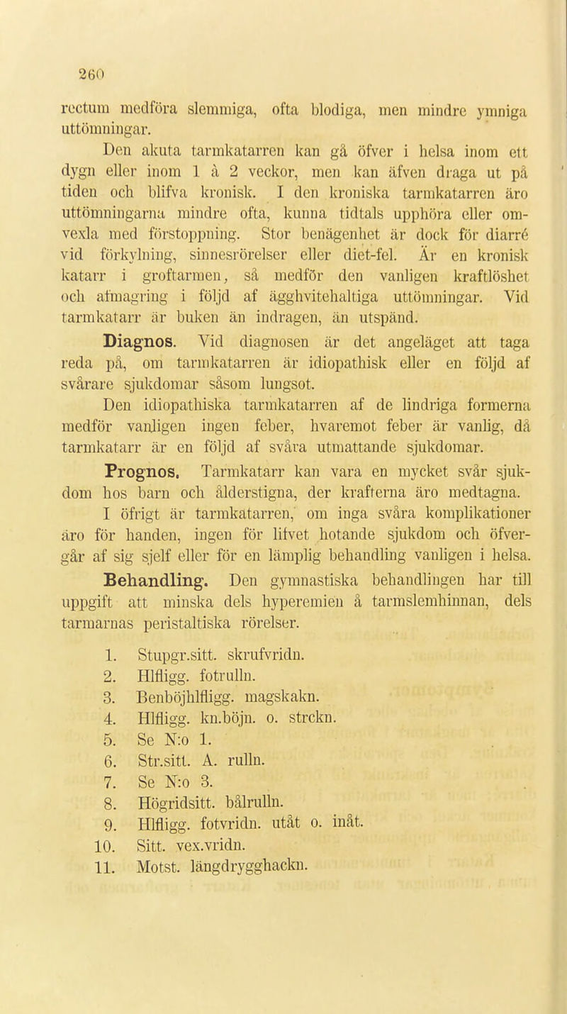 rectum medföra slemmiga, ofta blodiga, men mindre ymniga uttömningar. Den akuta tarmkatarren kan gå öfver i helsa inom ett dygn eller inom 1 å 2 veckor, men kan äfven draga ut på tiden och blifva kronisk. I den kroniska tarmkatarren äro uttömningarna mindre ofta, kunna tidtals upphöra eller om- vexla med förstoppning. Stor benägenhet är dock för diarré vid förkylning, sinnesrörelser eller diet-fel. Är en kronisk katarr i groftarmen, så medför den vanligen kraftlöshet och afmagring i följd af ägghvitehaltiga uttömningar. Vid tarmkatarr är buken än indragen, än utspänd. Diagnos. Vid diagnosen är det angeläget att taga reda på, om tarmkatarren är idiopathisk eller en följd af svårare sjukdomar såsom lungsot. Den idiopathiska tarmkatarren af de lindriga formerna medför vanligen ingen feber, hvaremot feber är vanlig, dä tarmkatarr är en följd af svåra utmattande sjukdomar. Prognos. Tarmkatarr kan vara en mycket svår sjuk- dom hos barn och ålderstigna, der krafterna äro medtagna. I öfrigt är tarmkatarren, om inga svåra komplikationer äro för handen, ingen för lifvet hotande sjukdom och öfver- går af sig sjelf eller för en lämplig behandling vanligen i helsa. Behandling. Den gymnastiska behandlingen har till uppgift att minska dels hyperemien å tarmslemhinnan, dels tarmarnas peristaltiska rörelser. i. Stupgr.sitt. skrufvridn. 2. Hlfligg. fotrulln. 3. Benböjhlfligg. magskakn. 4. Hlfligg. kn.böjn. o. strckn. 5. Se N:o 1. 6. Str.sitt. A. rulln. 7. Se N:o 3. 8. Högridsitt. bålrulln. 9. Hlfligg. fotvridn. utåt o. inåt. 10. Sitt. vex.vridn. 11. Motst. längdrygghackn.